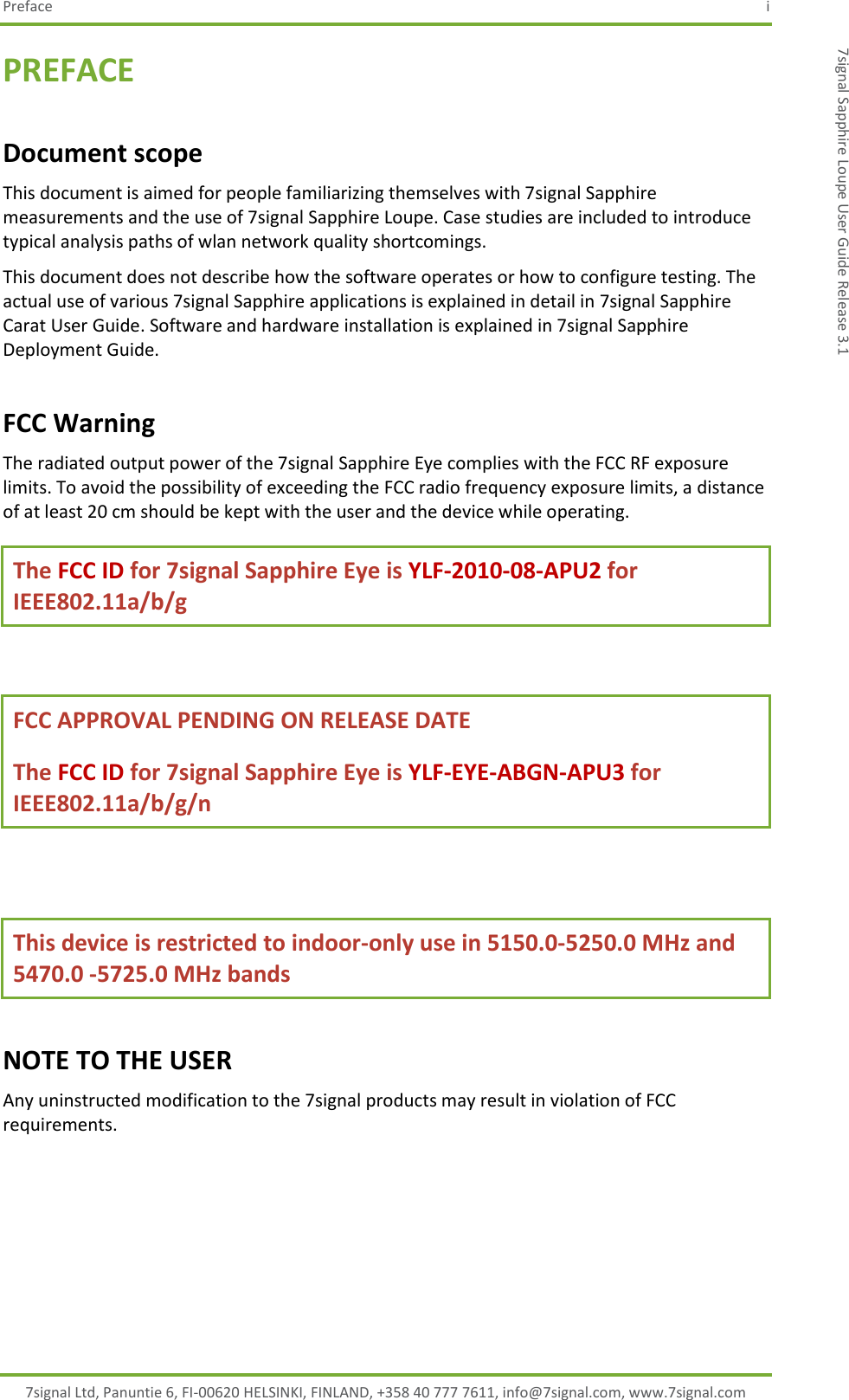 Preface  i 7signal Ltd, Panuntie 6, FI-00620 HELSINKI, FINLAND, +358 40 777 7611, info@7signal.com, www.7signal.com 7signal Sapphire Loupe User Guide Release 3.1 PREFACE Document scope This document is aimed for people familiarizing themselves with 7signal Sapphire measurements and the use of 7signal Sapphire Loupe. Case studies are included to introduce typical analysis paths of wlan network quality shortcomings. This document does not describe how the software operates or how to configure testing. The actual use of various 7signal Sapphire applications is explained in detail in 7signal Sapphire Carat User Guide. Software and hardware installation is explained in 7signal Sapphire Deployment Guide. FCC Warning The radiated output power of the 7signal Sapphire Eye complies with the FCC RF exposure limits. To avoid the possibility of exceeding the FCC radio frequency exposure limits, a distance of at least 20 cm should be kept with the user and the device while operating. The FCC ID for 7signal Sapphire Eye is YLF-2010-08-APU2 for IEEE802.11a/b/g  FCC APPROVAL PENDING ON RELEASE DATE  The FCC ID for 7signal Sapphire Eye is YLF-EYE-ABGN-APU3 for IEEE802.11a/b/g/n  This device is restricted to indoor-only use in 5150.0-5250.0 MHz and 5470.0 -5725.0 MHz bands NOTE TO THE USER Any uninstructed modification to the 7signal products may result in violation of FCC requirements.     