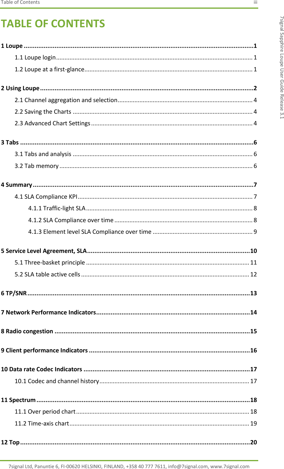 Table of Contents  iii 7signal Ltd, Panuntie 6, FI-00620 HELSINKI, FINLAND, +358 40 777 7611, info@7signal.com, www.7signal.com 7signal Sapphire Loupe User Guide Release 3.1 TABLE OF CONTENTS 1 Loupe ...............................................................................................................................1 1.1 Loupe login ...................................................................................................................... 1 1.2 Loupe at a first-glance ..................................................................................................... 1 2 Using Loupe ......................................................................................................................2 2.1 Channel aggregation and selection ................................................................................. 4 2.2 Saving the Charts ............................................................................................................ 4 2.3 Advanced Chart Settings ................................................................................................. 4 3 Tabs .................................................................................................................................6 3.1 Tabs and analysis ............................................................................................................ 6 3.2 Tab memory .................................................................................................................... 6 4 Summary ..........................................................................................................................7 4.1 SLA Compliance KPI ......................................................................................................... 7 4.1.1 Traffic-light SLA .................................................................................................... 8 4.1.2 SLA Compliance over time ................................................................................... 8 4.1.3 Element level SLA Compliance over time ............................................................ 9 5 Service Level Agreement, SLA .......................................................................................... 10 5.1 Three-basket principle .................................................................................................. 11 5.2 SLA table active cells ..................................................................................................... 12 6 TP/SNR ........................................................................................................................... 13 7 Network Performance Indicators ..................................................................................... 14 8 Radio congestion ............................................................................................................ 15 9 Client performance Indicators ......................................................................................... 16 10 Data rate Codec Indicators ............................................................................................ 17 10.1 Codec and channel history .......................................................................................... 17 11 Spectrum ...................................................................................................................... 18 11.1 Over period chart ........................................................................................................ 18 11.2 Time-axis chart ............................................................................................................ 19 12 Top ............................................................................................................................... 20 