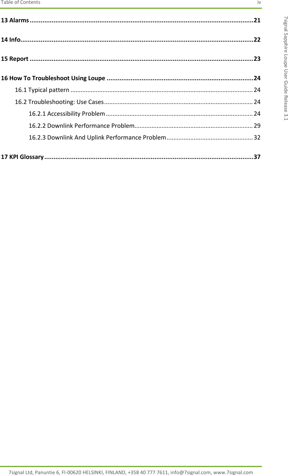 Table of Contents  iv 7signal Ltd, Panuntie 6, FI-00620 HELSINKI, FINLAND, +358 40 777 7611, info@7signal.com, www.7signal.com 7signal Sapphire Loupe User Guide Release 3.1 13 Alarms .......................................................................................................................... 21 14 Info............................................................................................................................... 22 15 Report .......................................................................................................................... 23 16 How To Troubleshoot Using Loupe ................................................................................ 24 16.1 Typical pattern ............................................................................................................ 24 16.2 Troubleshooting: Use Cases ........................................................................................ 24 16.2.1 Accessibility Problem ....................................................................................... 24 16.2.2 Downlink Performance Problem...................................................................... 29 16.2.3 Downlink And Uplink Performance Problem ................................................... 32 17 KPI Glossary .................................................................................................................. 37   