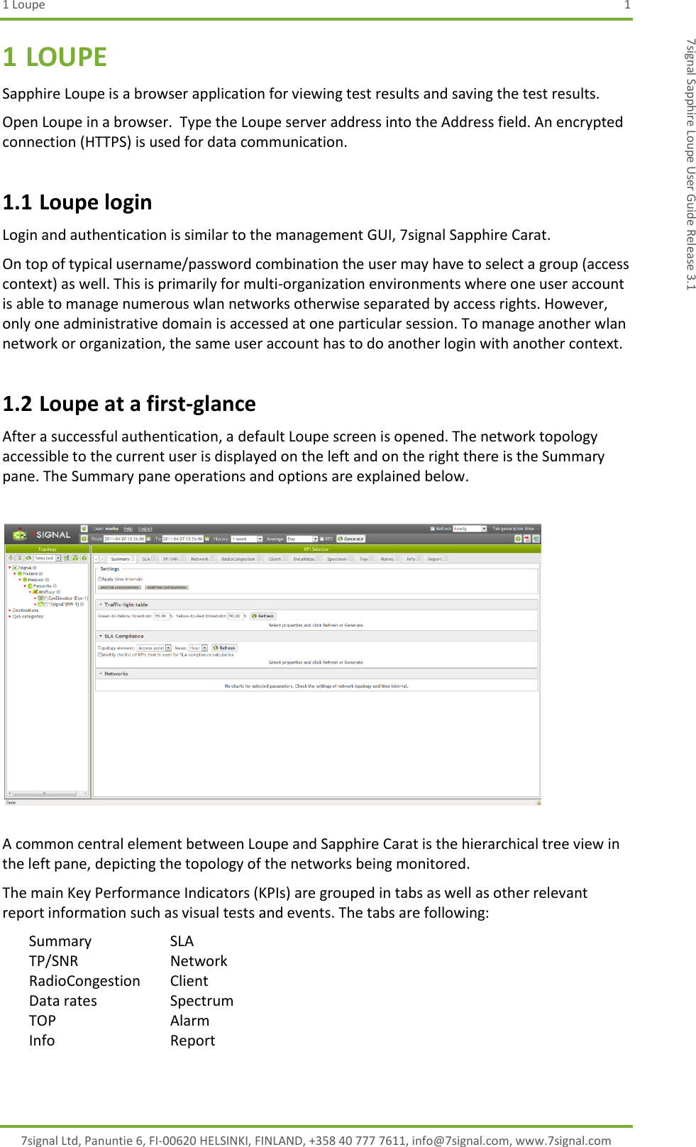 1 Loupe  1 7signal Ltd, Panuntie 6, FI-00620 HELSINKI, FINLAND, +358 40 777 7611, info@7signal.com, www.7signal.com 7signal Sapphire Loupe User Guide Release 3.1 1 LOUPE Sapphire Loupe is a browser application for viewing test results and saving the test results. Open Loupe in a browser.  Type the Loupe server address into the Address field. An encrypted connection (HTTPS) is used for data communication.  1.1 Loupe login Login and authentication is similar to the management GUI, 7signal Sapphire Carat. On top of typical username/password combination the user may have to select a group (access context) as well. This is primarily for multi-organization environments where one user account is able to manage numerous wlan networks otherwise separated by access rights. However, only one administrative domain is accessed at one particular session. To manage another wlan network or organization, the same user account has to do another login with another context. 1.2 Loupe at a first-glance After a successful authentication, a default Loupe screen is opened. The network topology accessible to the current user is displayed on the left and on the right there is the Summary pane. The Summary pane operations and options are explained below.    A common central element between Loupe and Sapphire Carat is the hierarchical tree view in the left pane, depicting the topology of the networks being monitored. The main Key Performance Indicators (KPIs) are grouped in tabs as well as other relevant report information such as visual tests and events. The tabs are following: Summary      SLA TP/SNR      Network RadioCongestion  Client Data rates      Spectrum TOP        Alarm Info        Report 