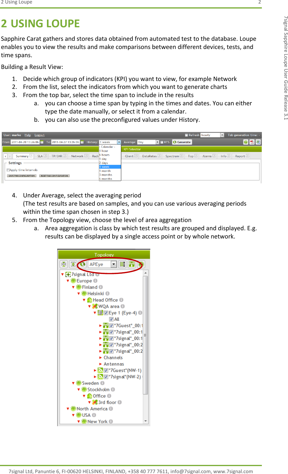 2 Using Loupe  2 7signal Ltd, Panuntie 6, FI-00620 HELSINKI, FINLAND, +358 40 777 7611, info@7signal.com, www.7signal.com 7signal Sapphire Loupe User Guide Release 3.1 2 USING LOUPE Sapphire Carat gathers and stores data obtained from automated test to the database. Loupe enables you to view the results and make comparisons between different devices, tests, and time spans. Building a Result View: 1. Decide which group of indicators (KPI) you want to view, for example Network 2. From the list, select the indicators from which you want to generate charts  3. From the top bar, select the time span to include in the results a. you can choose a time span by typing in the times and dates. You can either type the date manually, or select it from a calendar. b. you can also use the preconfigured values under History.    4. Under Average, select the averaging period (The test results are based on samples, and you can use various averaging periods within the time span chosen in step 3.) 5. From the Topology view, choose the level of area aggregation a. Area aggregation is class by which test results are grouped and displayed. E.g. results can be displayed by a single access point or by whole network.   