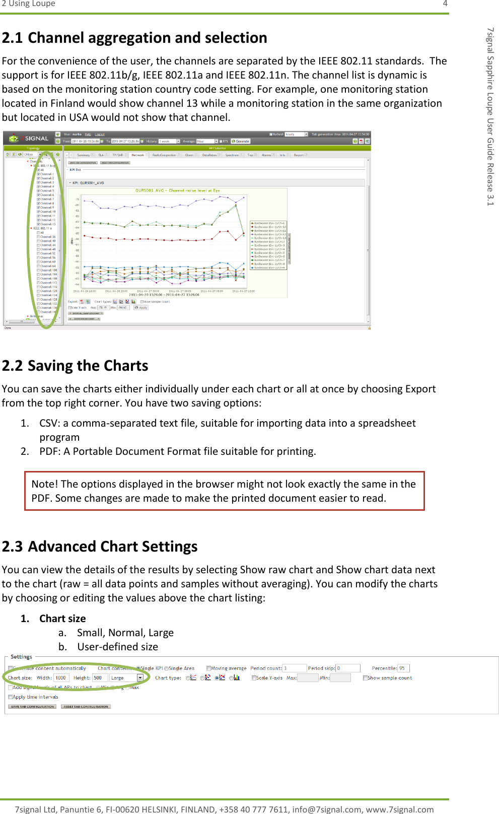 2 Using Loupe  4 7signal Ltd, Panuntie 6, FI-00620 HELSINKI, FINLAND, +358 40 777 7611, info@7signal.com, www.7signal.com 7signal Sapphire Loupe User Guide Release 3.1 2.1 Channel aggregation and selection For the convenience of the user, the channels are separated by the IEEE 802.11 standards.  The support is for IEEE 802.11b/g, IEEE 802.11a and IEEE 802.11n. The channel list is dynamic is based on the monitoring station country code setting. For example, one monitoring station located in Finland would show channel 13 while a monitoring station in the same organization but located in USA would not show that channel.  2.2 Saving the Charts You can save the charts either individually under each chart or all at once by choosing Export from the top right corner. You have two saving options: 1. CSV: a comma-separated text file, suitable for importing data into a spreadsheet program 2. PDF: A Portable Document Format file suitable for printing.  Note! The options displayed in the browser might not look exactly the same in the PDF. Some changes are made to make the printed document easier to read. 2.3 Advanced Chart Settings You can view the details of the results by selecting Show raw chart and Show chart data next to the chart (raw = all data points and samples without averaging). You can modify the charts by choosing or editing the values above the chart listing: 1. Chart size a. Small, Normal, Large b. User-defined size      