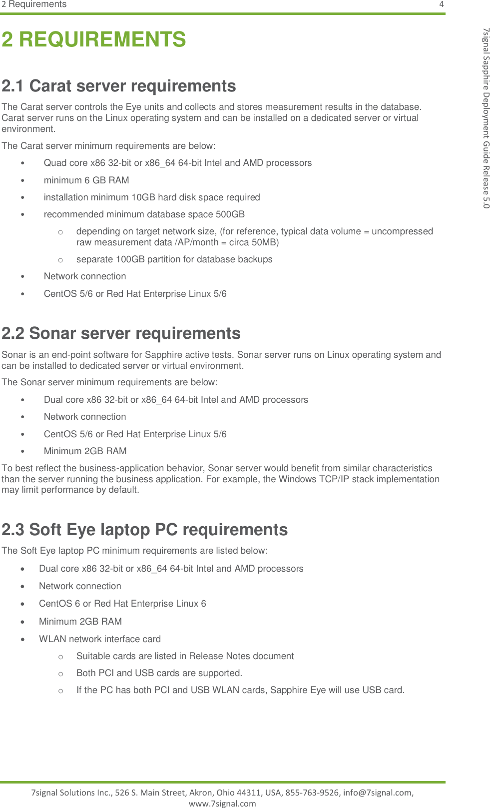 2 Requirements  4 7signal Solutions Inc., 526 S. Main Street, Akron, Ohio 44311, USA, 855-763-9526, info@7signal.com, www.7signal.com 7signal Sapphire Deployment Guide Release 5.0 2 REQUIREMENTS 2.1 Carat server requirements The Carat server controls the Eye units and collects and stores measurement results in the database. Carat server runs on the Linux operating system and can be installed on a dedicated server or virtual environment.  The Carat server minimum requirements are below: • Quad core x86 32-bit or x86_64 64-bit Intel and AMD processors  •  minimum 6 GB RAM  •  installation minimum 10GB hard disk space required  •  recommended minimum database space 500GB  o depending on target network size, (for reference, typical data volume = uncompressed raw measurement data /AP/month = circa 50MB)  o  separate 100GB partition for database backups •  Network connection  •  CentOS 5/6 or Red Hat Enterprise Linux 5/6 2.2 Sonar server requirements Sonar is an end-point software for Sapphire active tests. Sonar server runs on Linux operating system and can be installed to dedicated server or virtual environment.  The Sonar server minimum requirements are below: •  Dual core x86 32-bit or x86_64 64-bit Intel and AMD processors •  Network connection  •  CentOS 5/6 or Red Hat Enterprise Linux 5/6 •  Minimum 2GB RAM To best reflect the business-application behavior, Sonar server would benefit from similar characteristics than the server running the business application. For example, the Windows TCP/IP stack implementation may limit performance by default. 2.3 Soft Eye laptop PC requirements The Soft Eye laptop PC minimum requirements are listed below:   Dual core x86 32-bit or x86_64 64-bit Intel and AMD processors    Network connection    CentOS 6 or Red Hat Enterprise Linux 6   Minimum 2GB RAM   WLAN network interface card o  Suitable cards are listed in Release Notes document o  Both PCI and USB cards are supported.  o  If the PC has both PCI and USB WLAN cards, Sapphire Eye will use USB card. 