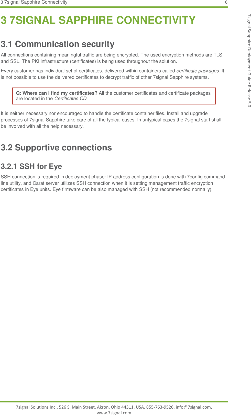 3 7signal Sapphire Connectivity  6 7signal Solutions Inc., 526 S. Main Street, Akron, Ohio 44311, USA, 855-763-9526, info@7signal.com, www.7signal.com 7signal Sapphire Deployment Guide Release 5.0 3 7SIGNAL SAPPHIRE CONNECTIVITY 3.1 Communication security All connections containing meaningful traffic are being encrypted. The used encryption methods are TLS and SSL. The PKI infrastructure (certificates) is being used throughout the solution.  Every customer has individual set of certificates, delivered within containers called certificate packages. It is not possible to use the delivered certificates to decrypt traffic of other 7signal Sapphire systems. Q: Where can I find my certificates? All the customer certificates and certificate packages are located in the Certificates CD.  It is neither necessary nor encouraged to handle the certificate container files. Install and upgrade processes of 7signal Sapphire take care of all the typical cases. In untypical cases the 7signal staff shall be involved with all the help necessary. 3.2 Supportive connections 3.2.1 SSH for Eye SSH connection is required in deployment phase: IP address configuration is done with 7config command line utility, and Carat server utilizes SSH connection when it is setting management traffic encryption certificates in Eye units. Eye firmware can be also managed with SSH (not recommended normally).   