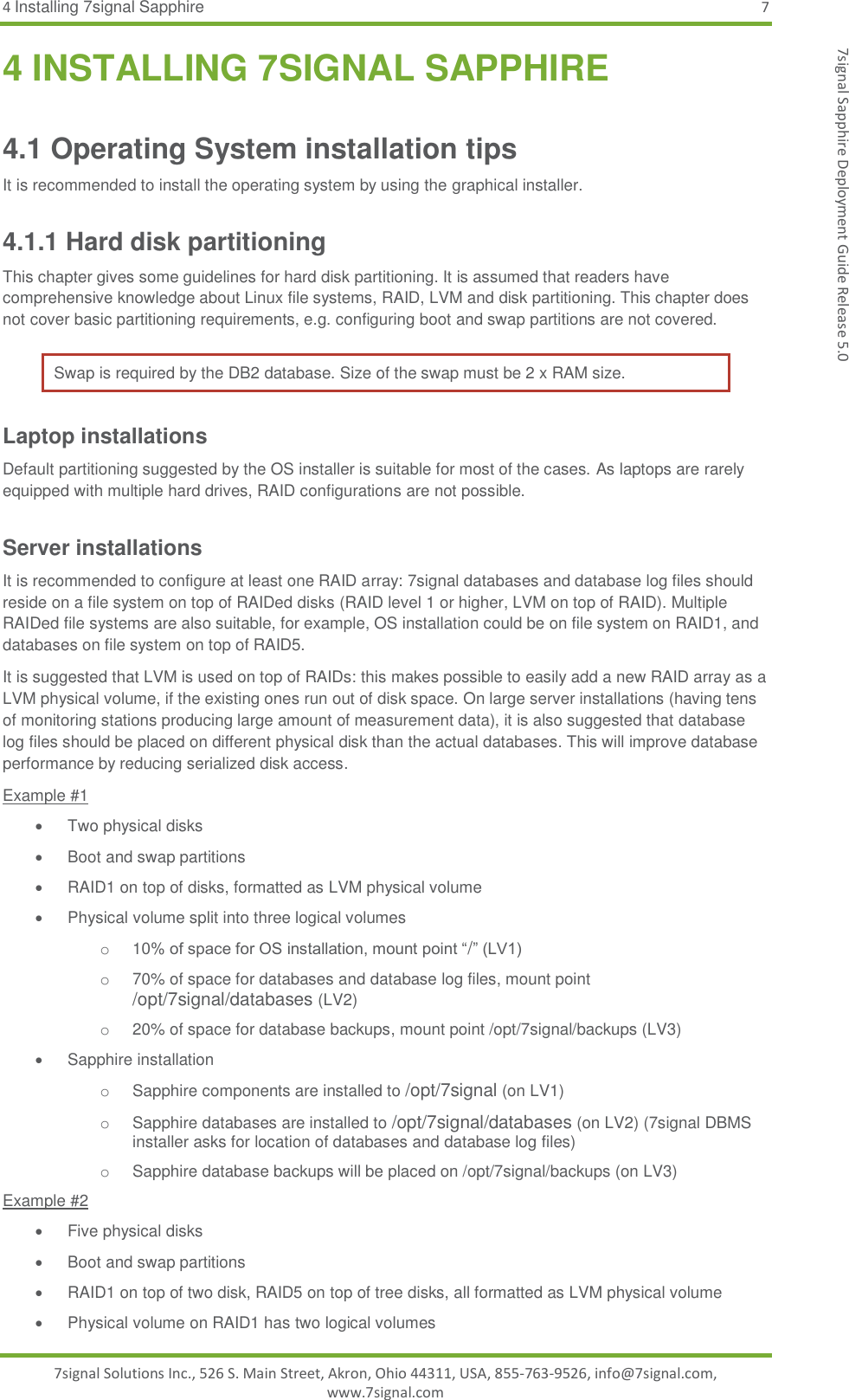 4 Installing 7signal Sapphire  7 7signal Solutions Inc., 526 S. Main Street, Akron, Ohio 44311, USA, 855-763-9526, info@7signal.com, www.7signal.com 7signal Sapphire Deployment Guide Release 5.0 4 INSTALLING 7SIGNAL SAPPHIRE 4.1 Operating System installation tips It is recommended to install the operating system by using the graphical installer.  4.1.1 Hard disk partitioning This chapter gives some guidelines for hard disk partitioning. It is assumed that readers have comprehensive knowledge about Linux file systems, RAID, LVM and disk partitioning. This chapter does not cover basic partitioning requirements, e.g. configuring boot and swap partitions are not covered. Swap is required by the DB2 database. Size of the swap must be 2 x RAM size. Laptop installations Default partitioning suggested by the OS installer is suitable for most of the cases. As laptops are rarely equipped with multiple hard drives, RAID configurations are not possible. Server installations It is recommended to configure at least one RAID array: 7signal databases and database log files should reside on a file system on top of RAIDed disks (RAID level 1 or higher, LVM on top of RAID). Multiple RAIDed file systems are also suitable, for example, OS installation could be on file system on RAID1, and databases on file system on top of RAID5.  It is suggested that LVM is used on top of RAIDs: this makes possible to easily add a new RAID array as a LVM physical volume, if the existing ones run out of disk space. On large server installations (having tens of monitoring stations producing large amount of measurement data), it is also suggested that database log files should be placed on different physical disk than the actual databases. This will improve database performance by reducing serialized disk access. Example #1   Two physical disks   Boot and swap partitions   RAID1 on top of disks, formatted as LVM physical volume   Physical volume split into three logical volumes o  10% of space for OS installation, mount point “/” (LV1) o  70% of space for databases and database log files, mount point /opt/7signal/databases (LV2) o  20% of space for database backups, mount point /opt/7signal/backups (LV3)  Sapphire installation o Sapphire components are installed to /opt/7signal (on LV1) o Sapphire databases are installed to /opt/7signal/databases (on LV2) (7signal DBMS installer asks for location of databases and database log files) o Sapphire database backups will be placed on /opt/7signal/backups (on LV3) Example #2   Five physical disks   Boot and swap partitions   RAID1 on top of two disk, RAID5 on top of tree disks, all formatted as LVM physical volume   Physical volume on RAID1 has two logical volumes 