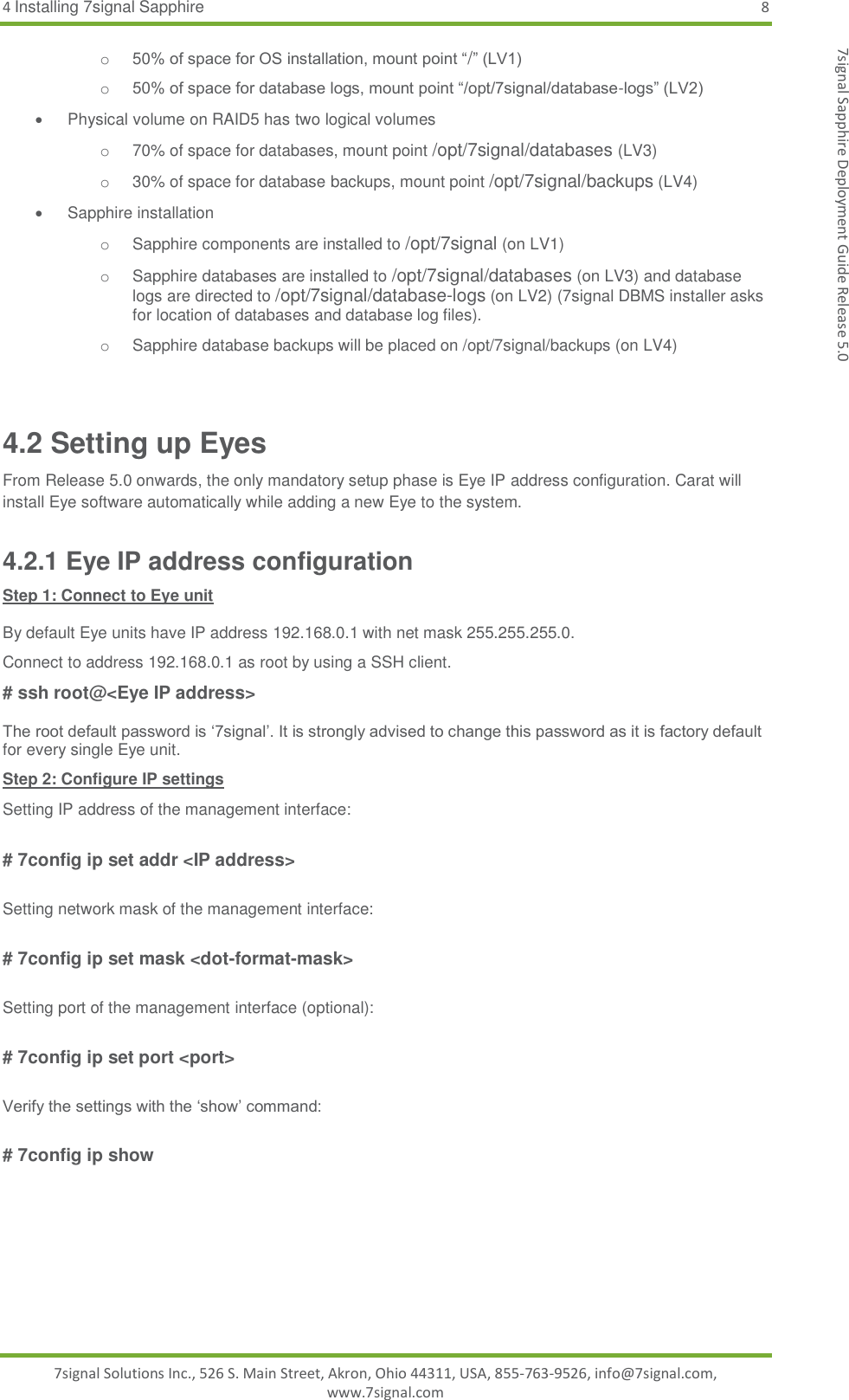 4 Installing 7signal Sapphire  8 7signal Solutions Inc., 526 S. Main Street, Akron, Ohio 44311, USA, 855-763-9526, info@7signal.com, www.7signal.com 7signal Sapphire Deployment Guide Release 5.0 o 50% of space for OS installation, mount point “/” (LV1) o 50% of space for database logs, mount point “/opt/7signal/database-logs” (LV2)   Physical volume on RAID5 has two logical volumes o 70% of space for databases, mount point /opt/7signal/databases (LV3) o  30% of space for database backups, mount point /opt/7signal/backups (LV4)  Sapphire installation o Sapphire components are installed to /opt/7signal (on LV1) o Sapphire databases are installed to /opt/7signal/databases (on LV3) and database logs are directed to /opt/7signal/database-logs (on LV2) (7signal DBMS installer asks for location of databases and database log files). o Sapphire database backups will be placed on /opt/7signal/backups (on LV4)  4.2 Setting up Eyes From Release 5.0 onwards, the only mandatory setup phase is Eye IP address configuration. Carat will install Eye software automatically while adding a new Eye to the system. 4.2.1 Eye IP address configuration Step 1: Connect to Eye unit  By default Eye units have IP address 192.168.0.1 with net mask 255.255.255.0.  Connect to address 192.168.0.1 as root by using a SSH client.  # ssh root@&lt;Eye IP address&gt;  The root default password is ‘7signal’. It is strongly advised to change this password as it is factory default for every single Eye unit.  Step 2: Configure IP settings Setting IP address of the management interface:  # 7config ip set addr &lt;IP address&gt;  Setting network mask of the management interface:  # 7config ip set mask &lt;dot-format-mask&gt;  Setting port of the management interface (optional):  # 7config ip set port &lt;port&gt;  Verify the settings with the ‘show’ command:  # 7config ip show  