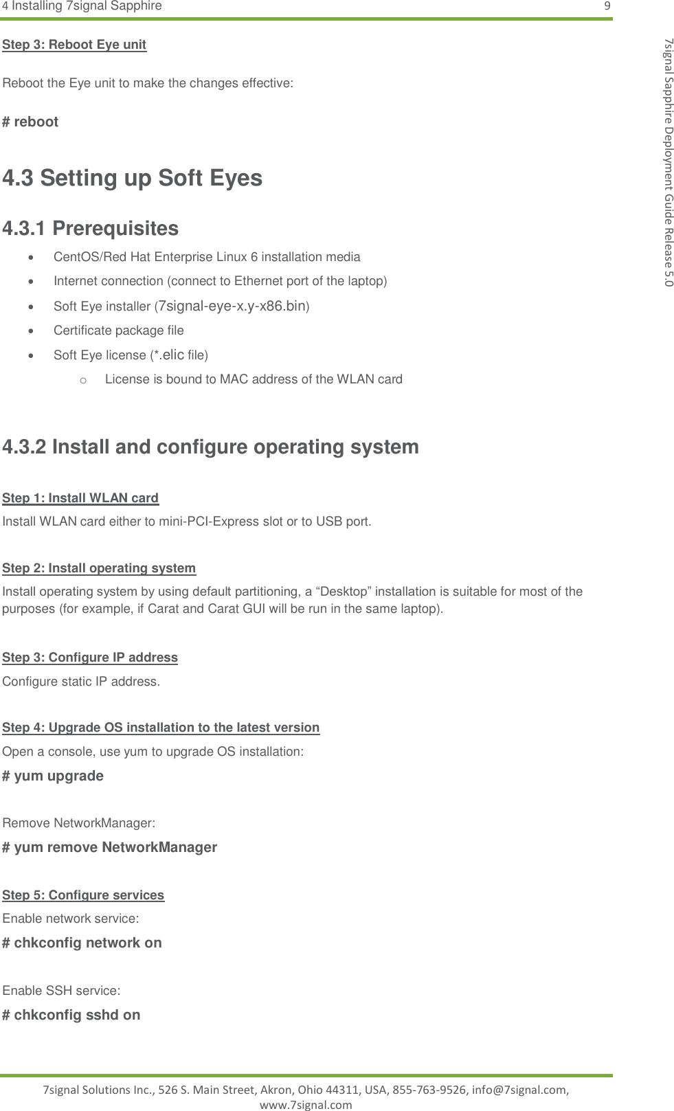 4 Installing 7signal Sapphire  9 7signal Solutions Inc., 526 S. Main Street, Akron, Ohio 44311, USA, 855-763-9526, info@7signal.com, www.7signal.com 7signal Sapphire Deployment Guide Release 5.0 Step 3: Reboot Eye unit      Reboot the Eye unit to make the changes effective:  # reboot 4.3 Setting up Soft Eyes 4.3.1 Prerequisites    CentOS/Red Hat Enterprise Linux 6 installation media   Internet connection (connect to Ethernet port of the laptop)   Soft Eye installer (7signal-eye-x.y-x86.bin)   Certificate package file   Soft Eye license (*.elic file) o  License is bound to MAC address of the WLAN card  4.3.2 Install and configure operating system  Step 1: Install WLAN card Install WLAN card either to mini-PCI-Express slot or to USB port.  Step 2: Install operating system Install operating system by using default partitioning, a “Desktop” installation is suitable for most of the purposes (for example, if Carat and Carat GUI will be run in the same laptop).   Step 3: Configure IP address Configure static IP address.  Step 4: Upgrade OS installation to the latest version Open a console, use yum to upgrade OS installation: # yum upgrade  Remove NetworkManager: # yum remove NetworkManager  Step 5: Configure services Enable network service: # chkconfig network on  Enable SSH service: # chkconfig sshd on  
