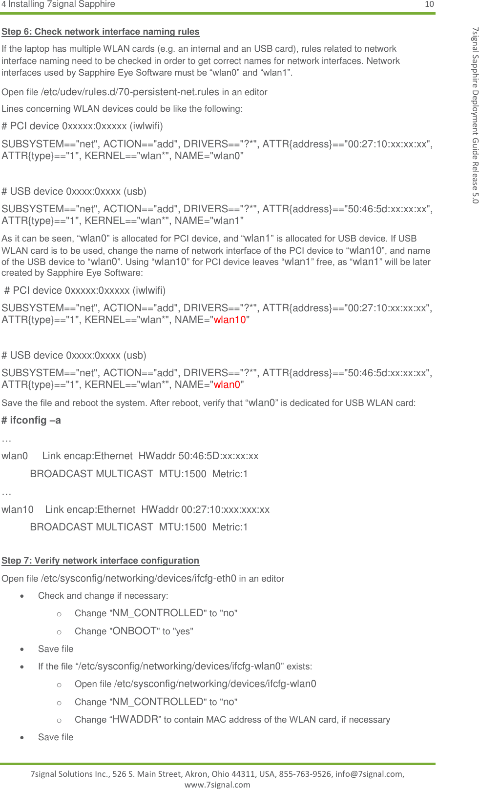4 Installing 7signal Sapphire 10 7signal Solutions Inc., 526 S. Main Street, Akron, Ohio 44311, USA, 855-763-9526, info@7signal.com, www.7signal.com 7signal Sapphire Deployment Guide Release 5.0 Step 6: Check network interface naming rules If the laptop has multiple WLAN cards (e.g. an internal and an USB card), rules related to network interface naming need to be checked in order to get correct names for network interfaces. Network interfaces used by Sapphire Eye Software must be “wlan0” and “wlan1”.  Open file /etc/udev/rules.d/70-persistent-net.rules in an editor Lines concerning WLAN devices could be like the following: # PCI device 0xxxxx:0xxxxx (iwlwifi) SUBSYSTEM==&quot;net&quot;, ACTION==&quot;add&quot;, DRIVERS==&quot;?*&quot;, ATTR{address}==&quot;00:27:10:xx:xx:xx&quot;, ATTR{type}==&quot;1&quot;, KERNEL==&quot;wlan*&quot;, NAME=&quot;wlan0&quot;  # USB device 0xxxx:0xxxx (usb) SUBSYSTEM==&quot;net&quot;, ACTION==&quot;add&quot;, DRIVERS==&quot;?*&quot;, ATTR{address}==&quot;50:46:5d:xx:xx:xx&quot;, ATTR{type}==&quot;1&quot;, KERNEL==&quot;wlan*&quot;, NAME=&quot;wlan1&quot; As it can be seen, “wlan0” is allocated for PCI device, and “wlan1” is allocated for USB device. If USB WLAN card is to be used, change the name of network interface of the PCI device to “wlan10”, and name of the USB device to “wlan0”. Using “wlan10” for PCI device leaves “wlan1” free, as “wlan1” will be later created by Sapphire Eye Software:  # PCI device 0xxxxx:0xxxxx (iwlwifi) SUBSYSTEM==&quot;net&quot;, ACTION==&quot;add&quot;, DRIVERS==&quot;?*&quot;, ATTR{address}==&quot;00:27:10:xx:xx:xx&quot;, ATTR{type}==&quot;1&quot;, KERNEL==&quot;wlan*&quot;, NAME=&quot;wlan10&quot;  # USB device 0xxxx:0xxxx (usb) SUBSYSTEM==&quot;net&quot;, ACTION==&quot;add&quot;, DRIVERS==&quot;?*&quot;, ATTR{address}==&quot;50:46:5d:xx:xx:xx&quot;, ATTR{type}==&quot;1&quot;, KERNEL==&quot;wlan*&quot;, NAME=&quot;wlan0&quot; Save the file and reboot the system. After reboot, verify that “wlan0” is dedicated for USB WLAN card: # ifconfig –a … wlan0     Link encap:Ethernet  HWaddr 50:46:5D:xx:xx:xx           BROADCAST MULTICAST  MTU:1500  Metric:1 …    wlan10    Link encap:Ethernet  HWaddr 00:27:10:xxx:xxx:xx           BROADCAST MULTICAST  MTU:1500  Metric:1  Step 7: Verify network interface configuration Open file /etc/sysconfig/networking/devices/ifcfg-eth0 in an editor   Check and change if necessary: o  Change &quot;NM_CONTROLLED&quot; to &quot;no&quot; o  Change &quot;ONBOOT&quot; to &quot;yes&quot;   Save file  If the file “/etc/sysconfig/networking/devices/ifcfg-wlan0” exists: o  Open file /etc/sysconfig/networking/devices/ifcfg-wlan0 o  Change &quot;NM_CONTROLLED&quot; to &quot;no&quot; o Change “HWADDR” to contain MAC address of the WLAN card, if necessary   Save file 