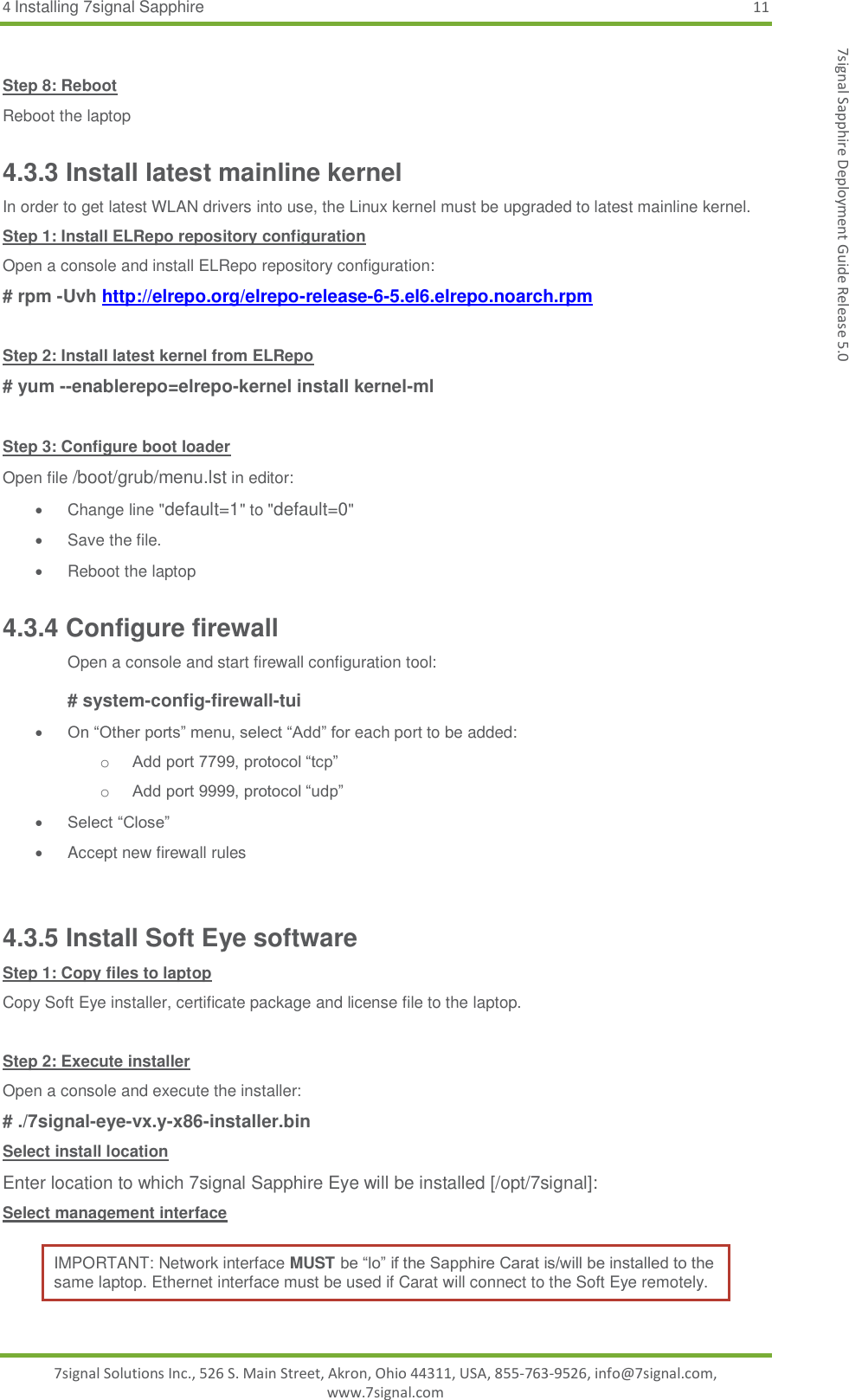 4 Installing 7signal Sapphire 11 7signal Solutions Inc., 526 S. Main Street, Akron, Ohio 44311, USA, 855-763-9526, info@7signal.com, www.7signal.com 7signal Sapphire Deployment Guide Release 5.0  Step 8: Reboot Reboot the laptop 4.3.3 Install latest mainline kernel In order to get latest WLAN drivers into use, the Linux kernel must be upgraded to latest mainline kernel. Step 1: Install ELRepo repository configuration Open a console and install ELRepo repository configuration: # rpm -Uvh http://elrepo.org/elrepo-release-6-5.el6.elrepo.noarch.rpm  Step 2: Install latest kernel from ELRepo # yum --enablerepo=elrepo-kernel install kernel-ml  Step 3: Configure boot loader Open file /boot/grub/menu.lst in editor:   Change line &quot;default=1&quot; to &quot;default=0&quot;   Save the file.   Reboot the laptop 4.3.4 Configure firewall Open a console and start firewall configuration tool:  # system-config-firewall-tui  On “Other ports” menu, select “Add” for each port to be added: o Add port 7799, protocol “tcp” o Add port 9999, protocol “udp”  Select “Close”   Accept new firewall rules  4.3.5 Install Soft Eye software Step 1: Copy files to laptop Copy Soft Eye installer, certificate package and license file to the laptop.  Step 2: Execute installer Open a console and execute the installer: # ./7signal-eye-vx.y-x86-installer.bin Select install location Enter location to which 7signal Sapphire Eye will be installed [/opt/7signal]: Select management interface IMPORTANT: Network interface MUST be “lo” if the Sapphire Carat is/will be installed to the same laptop. Ethernet interface must be used if Carat will connect to the Soft Eye remotely. 