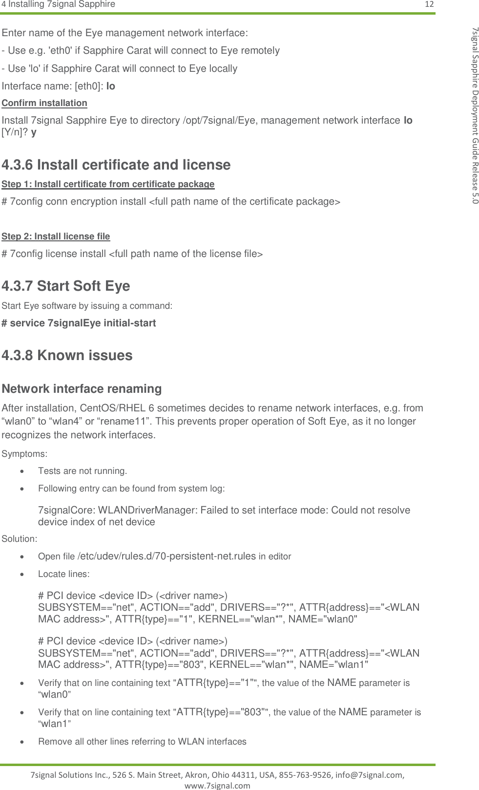 4 Installing 7signal Sapphire 12 7signal Solutions Inc., 526 S. Main Street, Akron, Ohio 44311, USA, 855-763-9526, info@7signal.com, www.7signal.com 7signal Sapphire Deployment Guide Release 5.0 Enter name of the Eye management network interface: - Use e.g. &apos;eth0&apos; if Sapphire Carat will connect to Eye remotely - Use &apos;lo&apos; if Sapphire Carat will connect to Eye locally Interface name: [eth0]: lo Confirm installation Install 7signal Sapphire Eye to directory /opt/7signal/Eye, management network interface lo [Y/n]? y 4.3.6 Install certificate and license Step 1: Install certificate from certificate package # 7config conn encryption install &lt;full path name of the certificate package&gt;  Step 2: Install license file # 7config license install &lt;full path name of the license file&gt; 4.3.7 Start Soft Eye Start Eye software by issuing a command: # service 7signalEye initial-start 4.3.8 Known issues Network interface renaming After installation, CentOS/RHEL 6 sometimes decides to rename network interfaces, e.g. from “wlan0” to “wlan4” or “rename11”. This prevents proper operation of Soft Eye, as it no longer recognizes the network interfaces. Symptoms:   Tests are not running.   Following entry can be found from system log:   7signalCore: WLANDriverManager: Failed to set interface mode: Could not resolve device index of net device Solution:  Open file /etc/udev/rules.d/70-persistent-net.rules in editor   Locate lines:  # PCI device &lt;device ID&gt; (&lt;driver name&gt;) SUBSYSTEM==&quot;net&quot;, ACTION==&quot;add&quot;, DRIVERS==&quot;?*&quot;, ATTR{address}==&quot;&lt;WLAN MAC address&gt;&quot;, ATTR{type}==&quot;1&quot;, KERNEL==&quot;wlan*&quot;, NAME=&quot;wlan0&quot;  # PCI device &lt;device ID&gt; (&lt;driver name&gt;) SUBSYSTEM==&quot;net&quot;, ACTION==&quot;add&quot;, DRIVERS==&quot;?*&quot;, ATTR{address}==&quot;&lt;WLAN MAC address&gt;&quot;, ATTR{type}==&quot;803&quot;, KERNEL==&quot;wlan*&quot;, NAME=&quot;wlan1&quot;   Verify that on line containing text &quot;ATTR{type}==&quot;1&quot;&quot;, the value of the NAME parameter is “wlan0”   Verify that on line containing text &quot;ATTR{type}==&quot;803&quot;&quot;, the value of the NAME parameter is “wlan1”   Remove all other lines referring to WLAN interfaces 