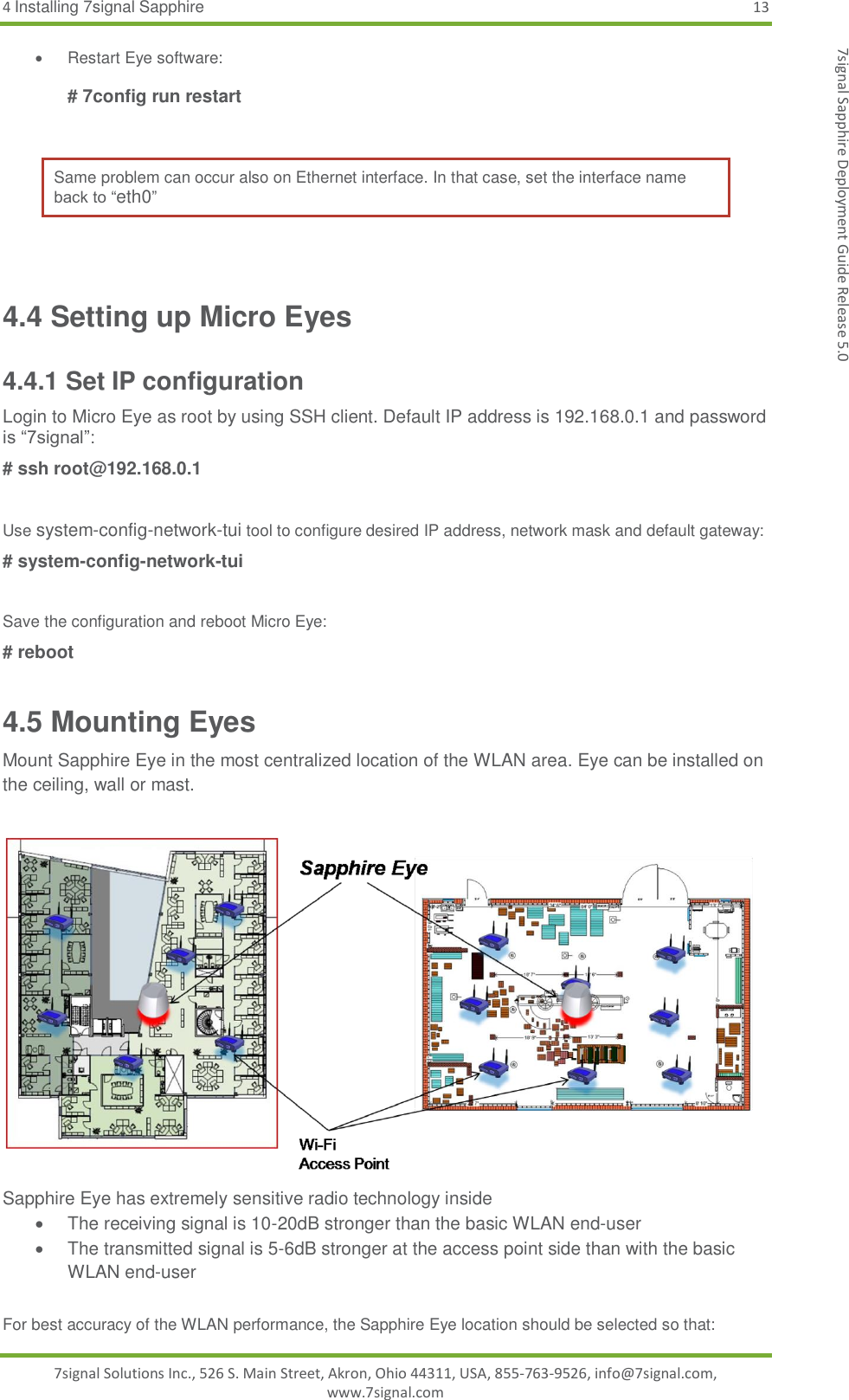 4 Installing 7signal Sapphire 13 7signal Solutions Inc., 526 S. Main Street, Akron, Ohio 44311, USA, 855-763-9526, info@7signal.com, www.7signal.com 7signal Sapphire Deployment Guide Release 5.0   Restart Eye software:  # 7config run restart  Same problem can occur also on Ethernet interface. In that case, set the interface name back to “eth0”   4.4 Setting up Micro Eyes 4.4.1 Set IP configuration Login to Micro Eye as root by using SSH client. Default IP address is 192.168.0.1 and password is “7signal”: # ssh root@192.168.0.1   Use system-config-network-tui tool to configure desired IP address, network mask and default gateway: # system-config-network-tui  Save the configuration and reboot Micro Eye: # reboot 4.5 Mounting Eyes Mount Sapphire Eye in the most centralized location of the WLAN area. Eye can be installed on the ceiling, wall or mast.   Sapphire Eye has extremely sensitive radio technology inside   The receiving signal is 10-20dB stronger than the basic WLAN end-user   The transmitted signal is 5-6dB stronger at the access point side than with the basic WLAN end-user  For best accuracy of the WLAN performance, the Sapphire Eye location should be selected so that: 