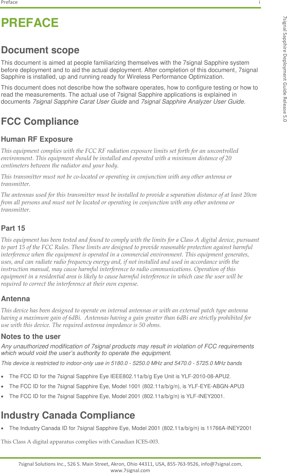 Preface  i 7signal Solutions Inc., 526 S. Main Street, Akron, Ohio 44311, USA, 855-763-9526, info@7signal.com, www.7signal.com 7signal Sapphire Deployment Guide Release 5.0 PREFACE Document scope This document is aimed at people familiarizing themselves with the 7signal Sapphire system before deployment and to aid the actual deployment. After completion of this document, 7signal Sapphire is installed, up and running ready for Wireless Performance Optimization. This document does not describe how the software operates, how to configure testing or how to read the measurements. The actual use of 7signal Sapphire applications is explained in documents 7signal Sapphire Carat User Guide and 7signal Sapphire Analyzer User Guide. FCC Compliance  Human RF Exposure This equipment complies with the FCC RF radiation exposure limits set forth for an uncontrolled environment. This equipment should be installed and operated with a minimum distance of 20 centimeters between the radiator and your body. This transmitter must not be co-located or operating in conjunction with any other antenna or transmitter. The antennas used for this transmitter must be installed to provide a separation distance of at least 20cm from all persons and must not be located or operating in conjunction with any other antenna or transmitter.  Part 15 This equipment has been tested and found to comply with the limits for a Class A digital device, pursuant to part 15 of the FCC Rules. These limits are designed to provide reasonable protection against harmful interference when the equipment is operated in a commercial environment. This equipment generates, uses, and can radiate radio frequency energy and, if not installed and used in accordance with the instruction manual, may cause harmful interference to radio communications. Operation of this equipment in a residential area is likely to cause harmful interference in which case the user will be required to correct the interference at their own expense.  Antenna This device has been designed to operate on internal antennas or with an external patch type antenna having a maximum gain of 6dBi.  Antennas having a gain greater than 6dBi are strictly prohibited for use with this device. The required antenna impedance is 50 ohms. Notes to the user Any unauthorized modification of 7signal products may result in violation of FCC requirements which would void the user’s authority to operate the equipment. This device is restricted to indoor-only use in 5180.0 - 5250.0 MHz and 5470.0 - 5725.0 MHz bands   The FCC ID for the 7signal Sapphire Eye IEEE802.11a/b/g Eye Unit is YLF-2010-08-APU2.   The FCC ID for the 7signal Sapphire Eye, Model 1001 (802.11a/b/g/n), is YLF-EYE-ABGN-APU3   The FCC ID for the 7signal Sapphire Eye, Model 2001 (802.11a/b/g/n) is YLF-INEY2001. Industry Canada Compliance   The Industry Canada ID for 7signal Sapphire Eye, Model 2001 (802.11a/b/g/n) is 11766A-INEY2001 This Class A digital apparatus complies with Canadian ICES-003. 