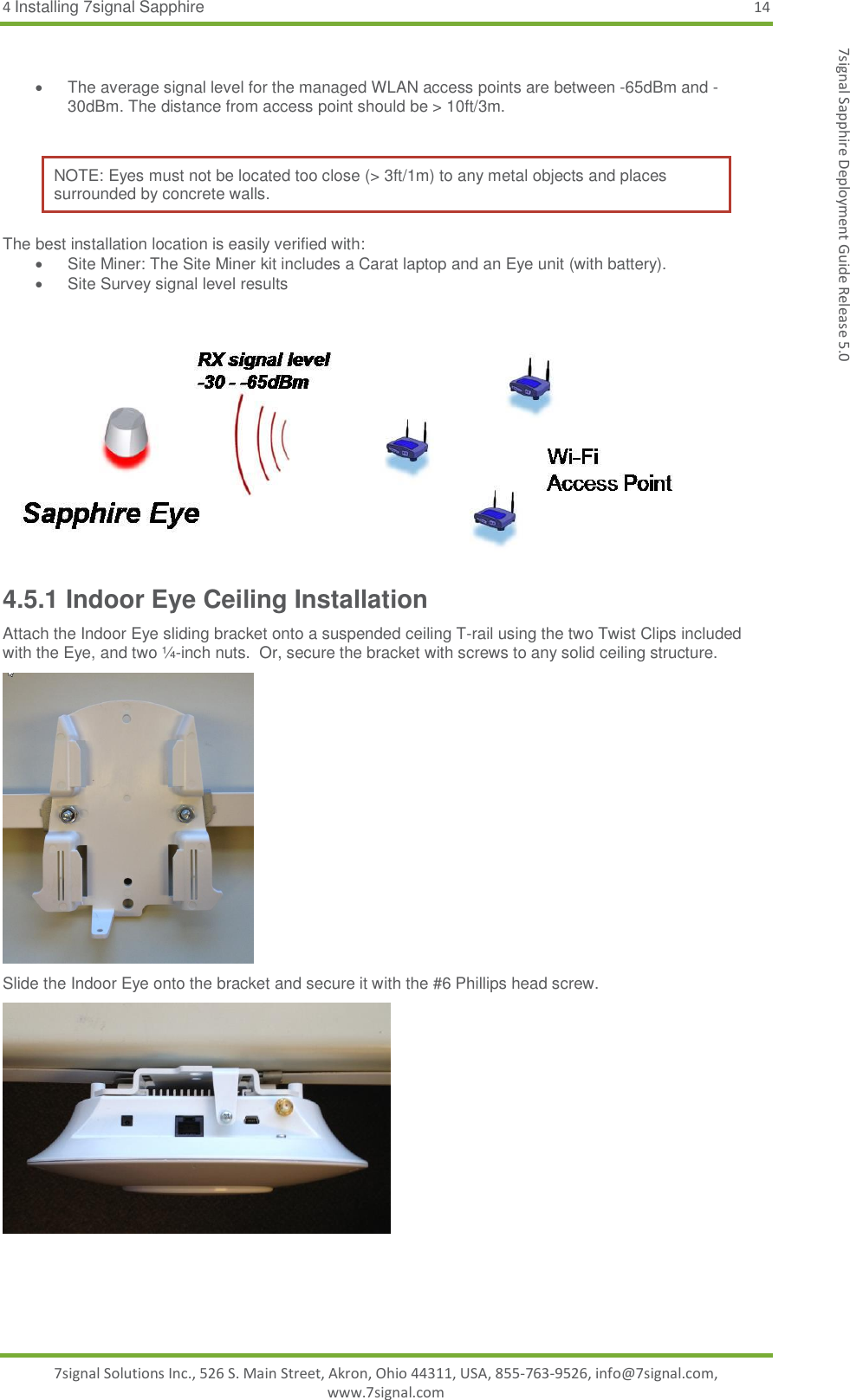 4 Installing 7signal Sapphire 14 7signal Solutions Inc., 526 S. Main Street, Akron, Ohio 44311, USA, 855-763-9526, info@7signal.com, www.7signal.com 7signal Sapphire Deployment Guide Release 5.0    The average signal level for the managed WLAN access points are between -65dBm and -30dBm. The distance from access point should be &gt; 10ft/3m.  NOTE: Eyes must not be located too close (&gt; 3ft/1m) to any metal objects and places surrounded by concrete walls.  The best installation location is easily verified with:   Site Miner: The Site Miner kit includes a Carat laptop and an Eye unit (with battery).   Site Survey signal level results     4.5.1 Indoor Eye Ceiling Installation Attach the Indoor Eye sliding bracket onto a suspended ceiling T-rail using the two Twist Clips included with the Eye, and two ¼-inch nuts.  Or, secure the bracket with screws to any solid ceiling structure.  Slide the Indoor Eye onto the bracket and secure it with the #6 Phillips head screw.  
