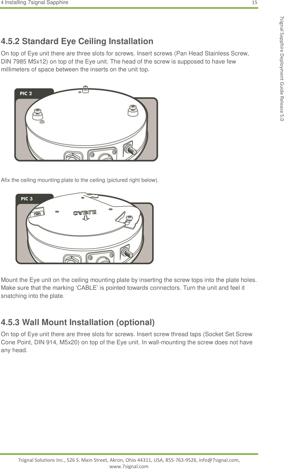 4 Installing 7signal Sapphire 15 7signal Solutions Inc., 526 S. Main Street, Akron, Ohio 44311, USA, 855-763-9526, info@7signal.com, www.7signal.com 7signal Sapphire Deployment Guide Release 5.0  4.5.2 Standard Eye Ceiling Installation On top of Eye unit there are three slots for screws. Insert screws (Pan Head Stainless Screw, DIN 7985 M5x12) on top of the Eye unit. The head of the screw is supposed to have few millimeters of space between the inserts on the unit top.   Afix the ceiling mounting plate to the ceiling (pictured right below).   Mount the Eye unit on the ceiling mounting plate by inserting the screw tops into the plate holes. Make sure that the marking ‘CABLE’ is pointed towards connectors. Turn the unit and feel it snatching into the plate.   4.5.3 Wall Mount Installation (optional) On top of Eye unit there are three slots for screws. Insert screw thread taps (Socket Set Screw Cone Point, DIN 914, M5x20) on top of the Eye unit. In wall-mounting the screw does not have any head. 