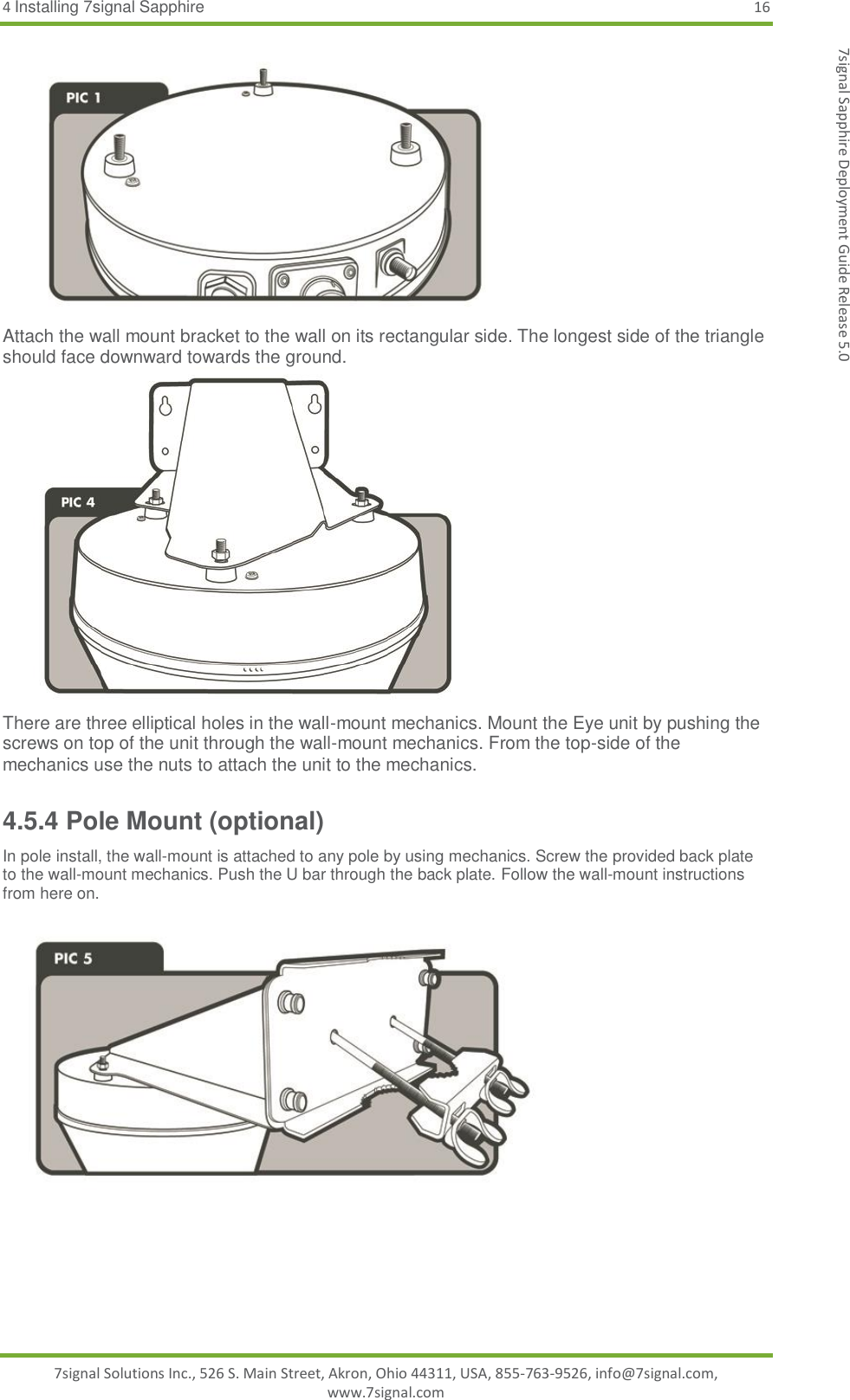 4 Installing 7signal Sapphire 16 7signal Solutions Inc., 526 S. Main Street, Akron, Ohio 44311, USA, 855-763-9526, info@7signal.com, www.7signal.com 7signal Sapphire Deployment Guide Release 5.0  Attach the wall mount bracket to the wall on its rectangular side. The longest side of the triangle should face downward towards the ground.  There are three elliptical holes in the wall-mount mechanics. Mount the Eye unit by pushing the screws on top of the unit through the wall-mount mechanics. From the top-side of the mechanics use the nuts to attach the unit to the mechanics. 4.5.4 Pole Mount (optional) In pole install, the wall-mount is attached to any pole by using mechanics. Screw the provided back plate to the wall-mount mechanics. Push the U bar through the back plate. Follow the wall-mount instructions from here on.     