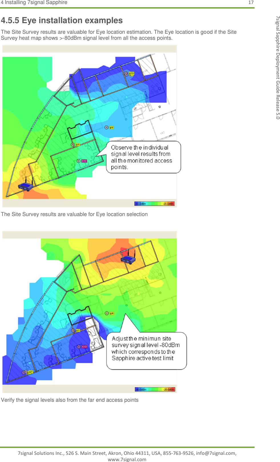 4 Installing 7signal Sapphire 17 7signal Solutions Inc., 526 S. Main Street, Akron, Ohio 44311, USA, 855-763-9526, info@7signal.com, www.7signal.com 7signal Sapphire Deployment Guide Release 5.0 4.5.5 Eye installation examples The Site Survey results are valuable for Eye location estimation. The Eye location is good if the Site Survey heat map shows &gt;-80dBm signal level from all the access points.  The Site Survey results are valuable for Eye location selection   Verify the signal levels also from the far end access points  