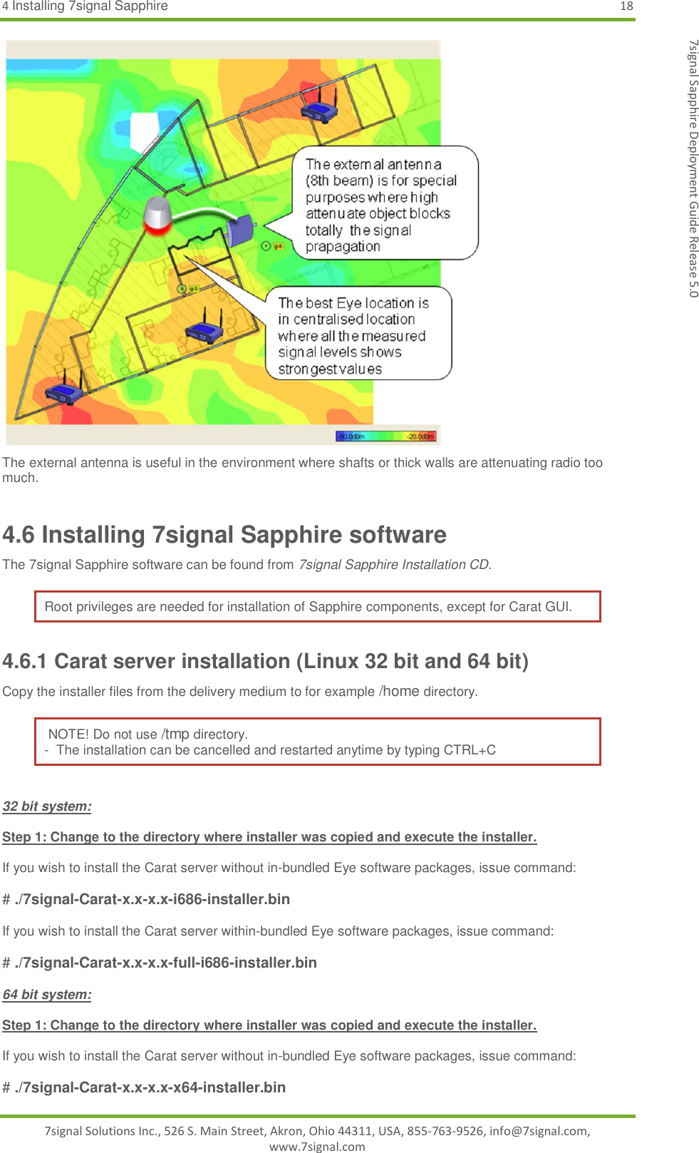 4 Installing 7signal Sapphire 18 7signal Solutions Inc., 526 S. Main Street, Akron, Ohio 44311, USA, 855-763-9526, info@7signal.com, www.7signal.com 7signal Sapphire Deployment Guide Release 5.0  The external antenna is useful in the environment where shafts or thick walls are attenuating radio too much. 4.6 Installing 7signal Sapphire software The 7signal Sapphire software can be found from 7signal Sapphire Installation CD. Root privileges are needed for installation of Sapphire components, except for Carat GUI. 4.6.1 Carat server installation (Linux 32 bit and 64 bit) Copy the installer files from the delivery medium to for example /home directory.   NOTE! Do not use /tmp directory. -  The installation can be cancelled and restarted anytime by typing CTRL+C  32 bit system:  Step 1: Change to the directory where installer was copied and execute the installer.  If you wish to install the Carat server without in-bundled Eye software packages, issue command:  # ./7signal-Carat-x.x-x.x-i686-installer.bin  If you wish to install the Carat server within-bundled Eye software packages, issue command:  # ./7signal-Carat-x.x-x.x-full-i686-installer.bin  64 bit system:  Step 1: Change to the directory where installer was copied and execute the installer.  If you wish to install the Carat server without in-bundled Eye software packages, issue command:  # ./7signal-Carat-x.x-x.x-x64-installer.bin 