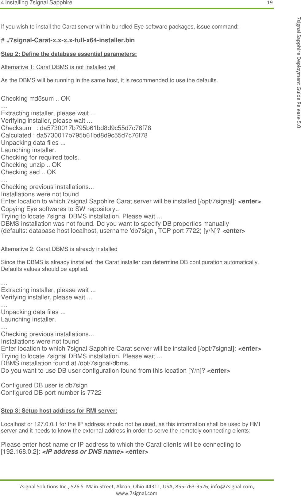 4 Installing 7signal Sapphire 19 7signal Solutions Inc., 526 S. Main Street, Akron, Ohio 44311, USA, 855-763-9526, info@7signal.com, www.7signal.com 7signal Sapphire Deployment Guide Release 5.0  If you wish to install the Carat server within-bundled Eye software packages, issue command:  # ./7signal-Carat-x.x-x.x-full-x64-installer.bin  Step 2: Define the database essential parameters:  Alternative 1: Carat DBMS is not installed yet  As the DBMS will be running in the same host, it is recommended to use the defaults.  Checking md5sum .. OK … Extracting installer, please wait ... Verifying installer, please wait ... Checksum   : da5730017b795b61bd8d9c55d7c76f78 Calculated : da5730017b795b61bd8d9c55d7c76f78 Unpacking data files ... Launching installer. Checking for required tools.. Checking unzip .. OK Checking sed .. OK … Checking previous installations... Installations were not found Enter location to which 7signal Sapphire Carat server will be installed [/opt/7signal]: &lt;enter&gt; Copying Eye softwares to SW repository.. Trying to locate 7signal DBMS installation. Please wait ... DBMS installation was not found. Do you want to specify DB properties manually (defaults: database host localhost, username &apos;db7sign&apos;, TCP port 7722) [y/N]? &lt;enter&gt;  Alternative 2: Carat DBMS is already installed  Since the DBMS is already installed, the Carat installer can determine DB configuration automatically. Defaults values should be applied.  … Extracting installer, please wait ... Verifying installer, please wait ... … Unpacking data files ... Launching installer. … Checking previous installations... Installations were not found Enter location to which 7signal Sapphire Carat server will be installed [/opt/7signal]: &lt;enter&gt; Trying to locate 7signal DBMS installation. Please wait ... DBMS installation found at /opt/7signal/dbms. Do you want to use DB user configuration found from this location [Y/n]? &lt;enter&gt;  Configured DB user is db7sign Configured DB port number is 7722  Step 3: Setup host address for RMI server:  Localhost or 127.0.0.1 for the IP address should not be used, as this information shall be used by RMI server and it needs to know the external address in order to serve the remotely connecting clients:  Please enter host name or IP address to which the Carat clients will be connecting to [192.168.0.2]: &lt;IP address or DNS name&gt; &lt;enter&gt;  