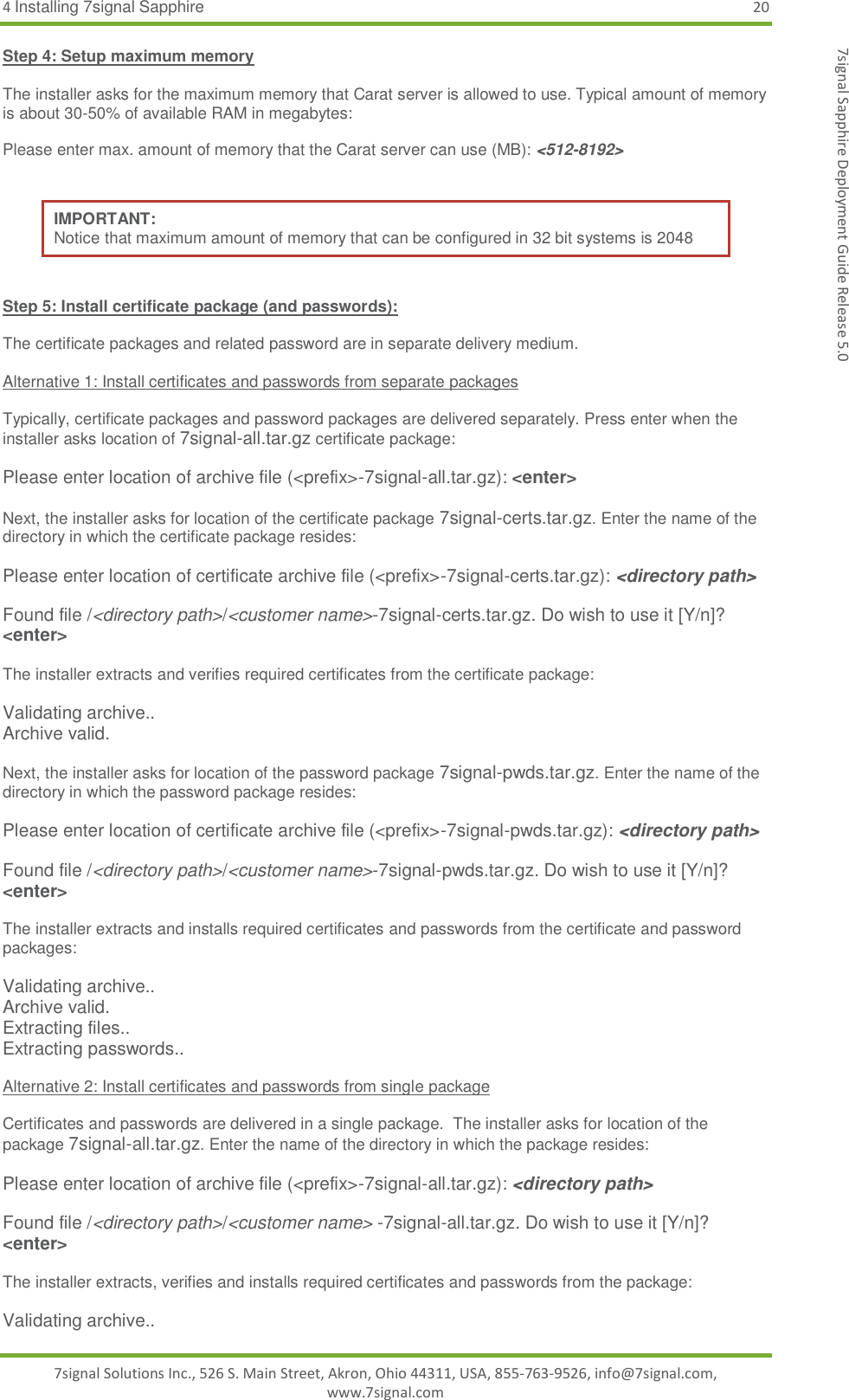 4 Installing 7signal Sapphire 20 7signal Solutions Inc., 526 S. Main Street, Akron, Ohio 44311, USA, 855-763-9526, info@7signal.com, www.7signal.com 7signal Sapphire Deployment Guide Release 5.0 Step 4: Setup maximum memory  The installer asks for the maximum memory that Carat server is allowed to use. Typical amount of memory is about 30-50% of available RAM in megabytes:  Please enter max. amount of memory that the Carat server can use (MB): &lt;512-8192&gt;  IMPORTANT: Notice that maximum amount of memory that can be configured in 32 bit systems is 2048  Step 5: Install certificate package (and passwords):  The certificate packages and related password are in separate delivery medium.   Alternative 1: Install certificates and passwords from separate packages  Typically, certificate packages and password packages are delivered separately. Press enter when the installer asks location of 7signal-all.tar.gz certificate package:  Please enter location of archive file (&lt;prefix&gt;-7signal-all.tar.gz): &lt;enter&gt;  Next, the installer asks for location of the certificate package 7signal-certs.tar.gz. Enter the name of the directory in which the certificate package resides:  Please enter location of certificate archive file (&lt;prefix&gt;-7signal-certs.tar.gz): &lt;directory path&gt;  Found file /&lt;directory path&gt;/&lt;customer name&gt;-7signal-certs.tar.gz. Do wish to use it [Y/n]? &lt;enter&gt;  The installer extracts and verifies required certificates from the certificate package:  Validating archive.. Archive valid.  Next, the installer asks for location of the password package 7signal-pwds.tar.gz. Enter the name of the directory in which the password package resides:  Please enter location of certificate archive file (&lt;prefix&gt;-7signal-pwds.tar.gz): &lt;directory path&gt;  Found file /&lt;directory path&gt;/&lt;customer name&gt;-7signal-pwds.tar.gz. Do wish to use it [Y/n]? &lt;enter&gt;  The installer extracts and installs required certificates and passwords from the certificate and password packages:  Validating archive.. Archive valid. Extracting files.. Extracting passwords..  Alternative 2: Install certificates and passwords from single package  Certificates and passwords are delivered in a single package.  The installer asks for location of the package 7signal-all.tar.gz. Enter the name of the directory in which the package resides:  Please enter location of archive file (&lt;prefix&gt;-7signal-all.tar.gz): &lt;directory path&gt;  Found file /&lt;directory path&gt;/&lt;customer name&gt; -7signal-all.tar.gz. Do wish to use it [Y/n]? &lt;enter&gt;  The installer extracts, verifies and installs required certificates and passwords from the package:  Validating archive.. 
