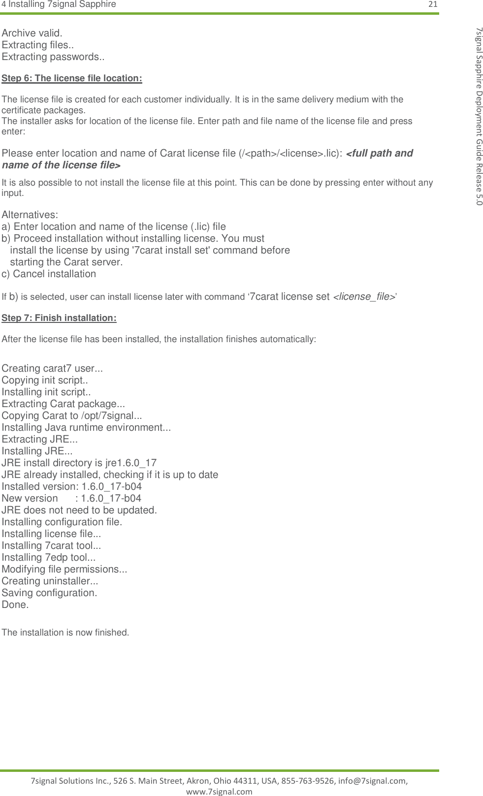 4 Installing 7signal Sapphire 21 7signal Solutions Inc., 526 S. Main Street, Akron, Ohio 44311, USA, 855-763-9526, info@7signal.com, www.7signal.com 7signal Sapphire Deployment Guide Release 5.0 Archive valid. Extracting files.. Extracting passwords..  Step 6: The license file location:  The license file is created for each customer individually. It is in the same delivery medium with the certificate packages.  The installer asks for location of the license file. Enter path and file name of the license file and press enter:  Please enter location and name of Carat license file (/&lt;path&gt;/&lt;license&gt;.lic): &lt;full path and name of the license file&gt; It is also possible to not install the license file at this point. This can be done by pressing enter without any input.  Alternatives: a) Enter location and name of the license (.lic) file b) Proceed installation without installing license. You must    install the license by using &apos;7carat install set&apos; command before    starting the Carat server. c) Cancel installation  If b) is selected, user can install license later with command ‘7carat license set &lt;license_file&gt;’  Step 7: Finish installation:  After the license file has been installed, the installation finishes automatically:  Creating carat7 user... Copying init script.. Installing init script.. Extracting Carat package... Copying Carat to /opt/7signal... Installing Java runtime environment... Extracting JRE... Installing JRE... JRE install directory is jre1.6.0_17 JRE already installed, checking if it is up to date Installed version: 1.6.0_17-b04 New version      : 1.6.0_17-b04 JRE does not need to be updated. Installing configuration file. Installing license file... Installing 7carat tool... Installing 7edp tool... Modifying file permissions... Creating uninstaller... Saving configuration. Done.  The installation is now finished.  