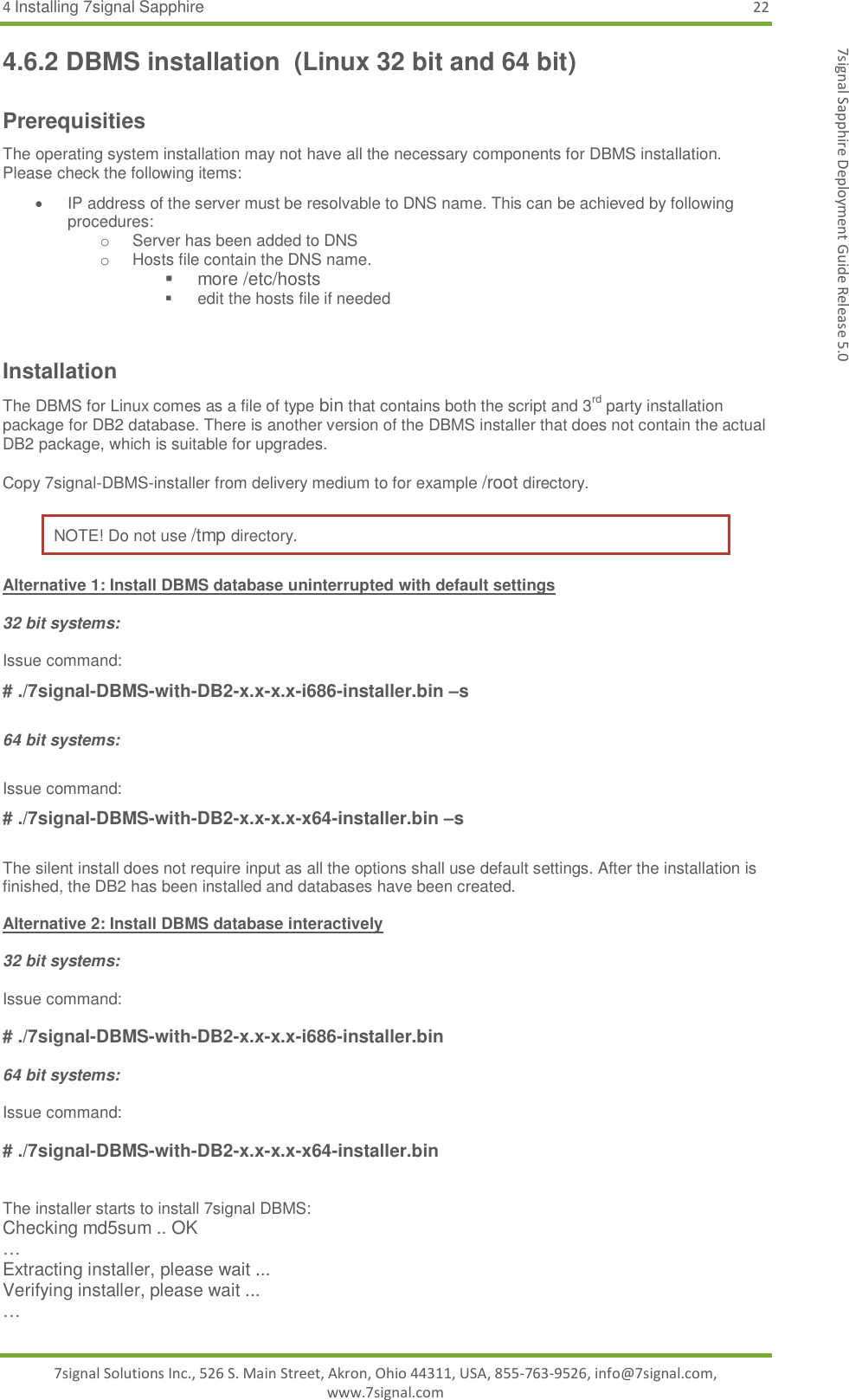 4 Installing 7signal Sapphire 22 7signal Solutions Inc., 526 S. Main Street, Akron, Ohio 44311, USA, 855-763-9526, info@7signal.com, www.7signal.com 7signal Sapphire Deployment Guide Release 5.0 4.6.2 DBMS installation  (Linux 32 bit and 64 bit) Prerequisities The operating system installation may not have all the necessary components for DBMS installation. Please check the following items:   IP address of the server must be resolvable to DNS name. This can be achieved by following procedures: o  Server has been added to DNS o  Hosts file contain the DNS name.   more /etc/hosts   edit the hosts file if needed  Installation The DBMS for Linux comes as a file of type bin that contains both the script and 3rd party installation package for DB2 database. There is another version of the DBMS installer that does not contain the actual DB2 package, which is suitable for upgrades.   Copy 7signal-DBMS-installer from delivery medium to for example /root directory.  NOTE! Do not use /tmp directory. Alternative 1: Install DBMS database uninterrupted with default settings  32 bit systems:  Issue command: # ./7signal-DBMS-with-DB2-x.x-x.x-i686-installer.bin –s  64 bit systems:  Issue command: # ./7signal-DBMS-with-DB2-x.x-x.x-x64-installer.bin –s  The silent install does not require input as all the options shall use default settings. After the installation is finished, the DB2 has been installed and databases have been created.   Alternative 2: Install DBMS database interactively  32 bit systems:  Issue command:  # ./7signal-DBMS-with-DB2-x.x-x.x-i686-installer.bin   64 bit systems:  Issue command:  # ./7signal-DBMS-with-DB2-x.x-x.x-x64-installer.bin    The installer starts to install 7signal DBMS: Checking md5sum .. OK … Extracting installer, please wait ... Verifying installer, please wait ... … 