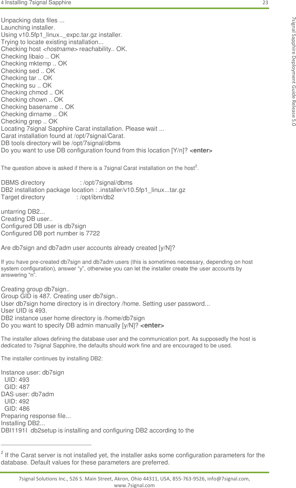 4 Installing 7signal Sapphire 23 7signal Solutions Inc., 526 S. Main Street, Akron, Ohio 44311, USA, 855-763-9526, info@7signal.com, www.7signal.com 7signal Sapphire Deployment Guide Release 5.0 Unpacking data files ... Launching installer. Using v10.5fp1_linux.._expc.tar.gz installer. Trying to locate existing installation... Checking host &lt;hostname&gt; reachability.. OK. Checking libaio .. OK Checking mktemp .. OK Checking sed .. OK Checking tar .. OK Checking su .. OK Checking chmod .. OK Checking chown .. OK Checking basename .. OK Checking dirname .. OK Checking grep .. OK Locating 7signal Sapphire Carat installation. Please wait ... Carat installation found at /opt/7signal/Carat. DB tools directory will be /opt/7signal/dbms Do you want to use DB configuration found from this location [Y/n]? &lt;enter&gt;  The question above is asked if there is a 7signal Carat installation on the host2.  DBMS directory                    : /opt/7signal/dbms DB2 installation package location : .installer/v10.5fp1_linux...tar.gz Target directory                  : /opt/ibm/db2  untarring DB2... Creating DB user.. Configured DB user is db7sign Configured DB port number is 7722  Are db7sign and db7adm user accounts already created [y/N]?  If you have pre-created db7sign and db7adm users (this is sometimes necessary, depending on host system configuration), answer “y”, otherwise you can let the installer create the user accounts by answering “n”.  Creating group db7sign.. Group GID is 487. Creating user db7sign.. User db7sign home directory is in directory /home. Setting user password... User UID is 493. DB2 instance user home directory is /home/db7sign Do you want to specify DB admin manually [y/N]? &lt;enter&gt;  The installer allows defining the database user and the communication port. As supposedly the host is dedicated to 7signal Sapphire, the defaults should work fine and are encouraged to be used.  The installer continues by installing DB2:  Instance user: db7sign   UID: 493   GID: 487 DAS user: db7adm   UID: 492   GID: 486 Preparing response file... Installing DB2... DBI1191I  db2setup is installing and configuring DB2 according to the                                                          2 If the Carat server is not installed yet, the installer asks some configuration parameters for the database. Default values for these parameters are preferred. 