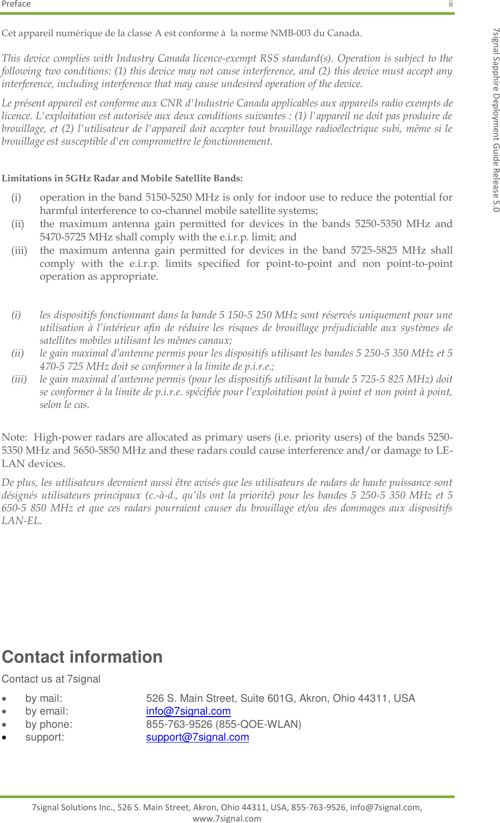 Preface  ii 7signal Solutions Inc., 526 S. Main Street, Akron, Ohio 44311, USA, 855-763-9526, info@7signal.com, www.7signal.com 7signal Sapphire Deployment Guide Release 5.0 Cet appareil numérique de la classe A est conforme à  la norme NMB-003 du Canada. This device complies with Industry Canada licence-exempt RSS standard(s). Operation is subject to the following two conditions: (1) this device may not cause interference, and (2) this device must accept any interference, including interference that may cause undesired operation of the device. Le présent appareil est conforme aux CNR d&apos;Industrie Canada applicables aux appareils radio exempts de licence. L&apos;exploitation est autorisée aux deux conditions suivantes : (1) l&apos;appareil ne doit pas produire de brouillage, et (2) l&apos;utilisateur de l&apos;appareil doit accepter tout brouillage radioélectrique subi, même si le brouillage est susceptible d&apos;en compromettre le fonctionnement.  Limitations in 5GHz Radar and Mobile Satellite Bands: (i) operation in the band 5150-5250 MHz is only for indoor use to reduce the potential for harmful interference to co-channel mobile satellite systems; (ii) the  maximum  antenna  gain  permitted  for  devices  in  the  bands  5250-5350  MHz  and 5470-5725 MHz shall comply with the e.i.r.p. limit; and (iii)  the  maximum  antenna  gain  permitted  for  devices  in  the  band  5725-5825  MHz  shall comply  with  the  e.i.r.p.  limits  specified  for  point-to-point  and  non  point-to-point operation as appropriate.  (i) les dispositifs fonctionnant dans la bande 5 150-5 250 MHz sont réservés uniquement pour une utilisation  à l’intérieur afin  de  réduire  les  risques  de brouillage  préjudiciable aux  systèmes  de satellites mobiles utilisant les mêmes canaux; (ii) le gain maximal d’antenne permis pour les dispositifs utilisant les bandes 5 250-5 350 MHz et 5 470-5 725 MHz doit se conformer à la limite de p.i.r.e.; (iii) le gain maximal d’antenne permis (pour les dispositifs utilisant la bande 5 725-5 825 MHz) doit se conformer à la limite de p.i.r.e. spécifiée pour l’exploitation point à point et non point à point, selon le cas.  Note:  High-power radars are allocated as primary users (i.e. priority users) of the bands 5250-5350 MHz and 5650-5850 MHz and these radars could cause interference and/or damage to LE-LAN devices. De plus, les utilisateurs devraient aussi être avisés que les utilisateurs de radars de haute puissance sont désignés utilisateurs principaux (c.-à-d., qu’ils ont la  priorité)  pour les  bandes  5 250-5  350 MHz et  5 650-5  850  MHz et  que  ces radars pourraient  causer du  brouillage  et/ou  des dommages aux  dispositifs LAN-EL.         Contact information Contact us at 7signal   by mail:         526 S. Main Street, Suite 601G, Akron, Ohio 44311, USA   by email:        info@7signal.com   by phone:       855-763-9526 (855-QOE-WLAN)  support:         support@7signal.com   