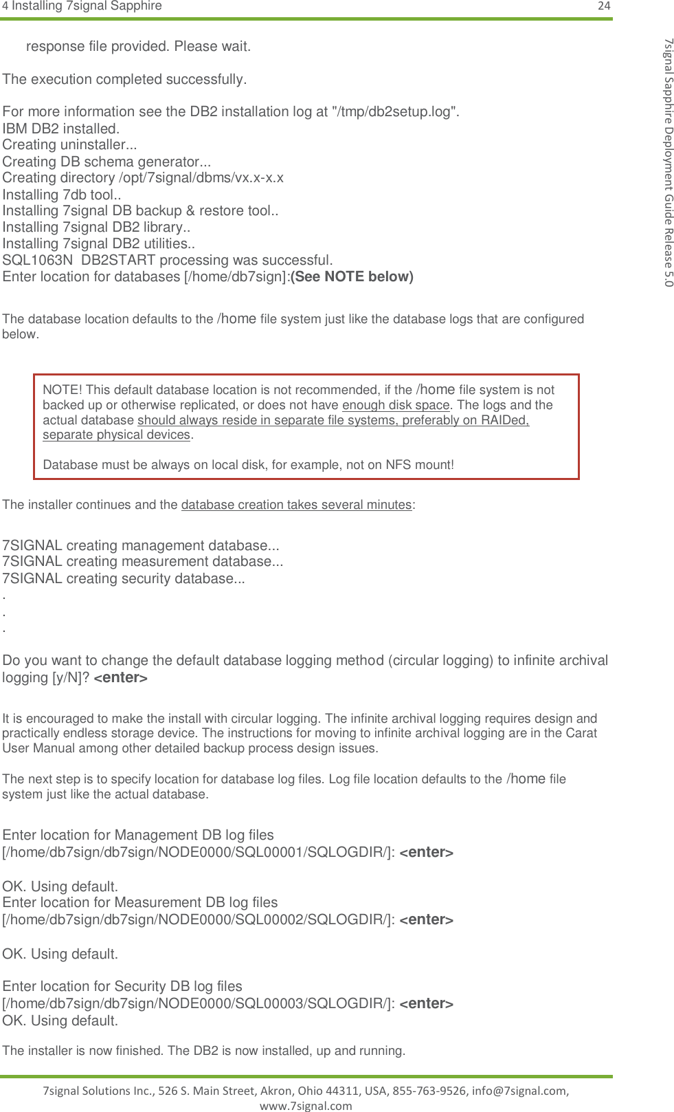 4 Installing 7signal Sapphire 24 7signal Solutions Inc., 526 S. Main Street, Akron, Ohio 44311, USA, 855-763-9526, info@7signal.com, www.7signal.com 7signal Sapphire Deployment Guide Release 5.0       response file provided. Please wait.  The execution completed successfully.  For more information see the DB2 installation log at &quot;/tmp/db2setup.log&quot;. IBM DB2 installed. Creating uninstaller... Creating DB schema generator... Creating directory /opt/7signal/dbms/vx.x-x.x Installing 7db tool.. Installing 7signal DB backup &amp; restore tool.. Installing 7signal DB2 library.. Installing 7signal DB2 utilities.. SQL1063N  DB2START processing was successful. Enter location for databases [/home/db7sign]:(See NOTE below)   The database location defaults to the /home file system just like the database logs that are configured below.  NOTE! This default database location is not recommended, if the /home file system is not backed up or otherwise replicated, or does not have enough disk space. The logs and the actual database should always reside in separate file systems, preferably on RAIDed, separate physical devices.   Database must be always on local disk, for example, not on NFS mount! The installer continues and the database creation takes several minutes:  7SIGNAL creating management database... 7SIGNAL creating measurement database... 7SIGNAL creating security database... . . .  Do you want to change the default database logging method (circular logging) to infinite archival logging [y/N]? &lt;enter&gt;  It is encouraged to make the install with circular logging. The infinite archival logging requires design and practically endless storage device. The instructions for moving to infinite archival logging are in the Carat User Manual among other detailed backup process design issues.  The next step is to specify location for database log files. Log file location defaults to the /home file system just like the actual database.  Enter location for Management DB log files [/home/db7sign/db7sign/NODE0000/SQL00001/SQLOGDIR/]: &lt;enter&gt;  OK. Using default. Enter location for Measurement DB log files [/home/db7sign/db7sign/NODE0000/SQL00002/SQLOGDIR/]: &lt;enter&gt;  OK. Using default.  Enter location for Security DB log files [/home/db7sign/db7sign/NODE0000/SQL00003/SQLOGDIR/]: &lt;enter&gt; OK. Using default.  The installer is now finished. The DB2 is now installed, up and running.  