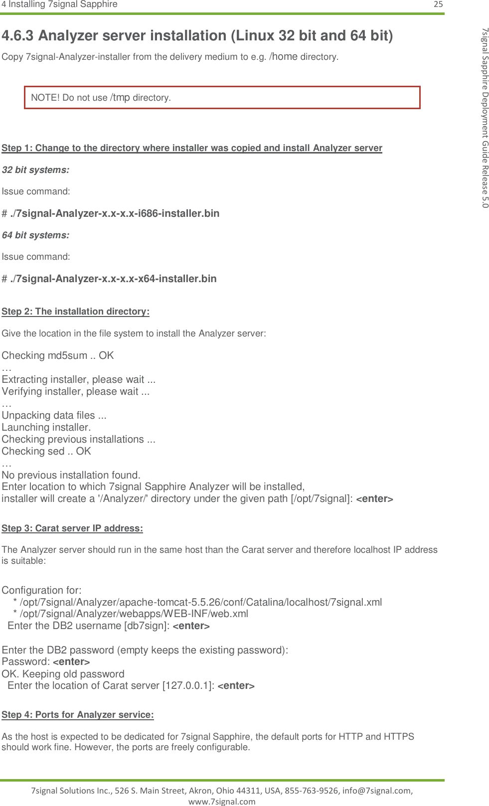 4 Installing 7signal Sapphire 25 7signal Solutions Inc., 526 S. Main Street, Akron, Ohio 44311, USA, 855-763-9526, info@7signal.com, www.7signal.com 7signal Sapphire Deployment Guide Release 5.0 4.6.3 Analyzer server installation (Linux 32 bit and 64 bit) Copy 7signal-Analyzer-installer from the delivery medium to e.g. /home directory.   NOTE! Do not use /tmp directory.   Step 1: Change to the directory where installer was copied and install Analyzer server  32 bit systems:  Issue command:  # ./7signal-Analyzer-x.x-x.x-i686-installer.bin  64 bit systems:  Issue command:  # ./7signal-Analyzer-x.x-x.x-x64-installer.bin   Step 2: The installation directory:  Give the location in the file system to install the Analyzer server:  Checking md5sum .. OK … Extracting installer, please wait ... Verifying installer, please wait ... … Unpacking data files ... Launching installer. Checking previous installations ... Checking sed .. OK … No previous installation found. Enter location to which 7signal Sapphire Analyzer will be installed, installer will create a &apos;/Analyzer/&apos; directory under the given path [/opt/7signal]: &lt;enter&gt;  Step 3: Carat server IP address:  The Analyzer server should run in the same host than the Carat server and therefore localhost IP address is suitable:  Configuration for:     * /opt/7signal/Analyzer/apache-tomcat-5.5.26/conf/Catalina/localhost/7signal.xml     * /opt/7signal/Analyzer/webapps/WEB-INF/web.xml   Enter the DB2 username [db7sign]: &lt;enter&gt;  Enter the DB2 password (empty keeps the existing password): Password: &lt;enter&gt; OK. Keeping old password   Enter the location of Carat server [127.0.0.1]: &lt;enter&gt;  Step 4: Ports for Analyzer service:  As the host is expected to be dedicated for 7signal Sapphire, the default ports for HTTP and HTTPS should work fine. However, the ports are freely configurable.  