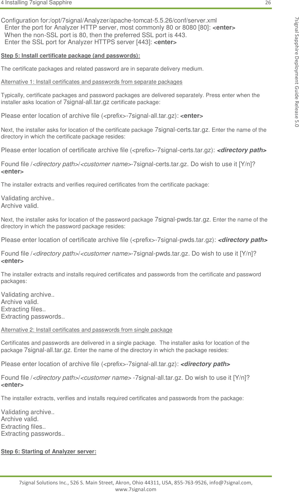 4 Installing 7signal Sapphire 26 7signal Solutions Inc., 526 S. Main Street, Akron, Ohio 44311, USA, 855-763-9526, info@7signal.com, www.7signal.com 7signal Sapphire Deployment Guide Release 5.0 Configuration for:/opt/7signal/Analyzer/apache-tomcat-5.5.26/conf/server.xml   Enter the port for Analyzer HTTP server, most commonly 80 or 8080 [80]: &lt;enter&gt;   When the non-SSL port is 80, then the preferred SSL port is 443.    Enter the SSL port for Analyzer HTTPS server [443]: &lt;enter&gt;  Step 5: Install certificate package (and passwords):  The certificate packages and related password are in separate delivery medium.   Alternative 1: Install certificates and passwords from separate packages  Typically, certificate packages and password packages are delivered separately. Press enter when the installer asks location of 7signal-all.tar.gz certificate package:  Please enter location of archive file (&lt;prefix&gt;-7signal-all.tar.gz): &lt;enter&gt;  Next, the installer asks for location of the certificate package 7signal-certs.tar.gz. Enter the name of the directory in which the certificate package resides:  Please enter location of certificate archive file (&lt;prefix&gt;-7signal-certs.tar.gz): &lt;directory path&gt;  Found file /&lt;directory path&gt;/&lt;customer name&gt;-7signal-certs.tar.gz. Do wish to use it [Y/n]? &lt;enter&gt;  The installer extracts and verifies required certificates from the certificate package:  Validating archive.. Archive valid.  Next, the installer asks for location of the password package 7signal-pwds.tar.gz. Enter the name of the directory in which the password package resides:  Please enter location of certificate archive file (&lt;prefix&gt;-7signal-pwds.tar.gz): &lt;directory path&gt;  Found file /&lt;directory path&gt;/&lt;customer name&gt;-7signal-pwds.tar.gz. Do wish to use it [Y/n]? &lt;enter&gt;  The installer extracts and installs required certificates and passwords from the certificate and password packages:  Validating archive.. Archive valid. Extracting files.. Extracting passwords..  Alternative 2: Install certificates and passwords from single package  Certificates and passwords are delivered in a single package.  The installer asks for location of the package 7signal-all.tar.gz. Enter the name of the directory in which the package resides:  Please enter location of archive file (&lt;prefix&gt;-7signal-all.tar.gz): &lt;directory path&gt;  Found file /&lt;directory path&gt;/&lt;customer name&gt; -7signal-all.tar.gz. Do wish to use it [Y/n]? &lt;enter&gt;  The installer extracts, verifies and installs required certificates and passwords from the package:  Validating archive.. Archive valid. Extracting files.. Extracting passwords..  Step 6: Starting of Analyzer server:  