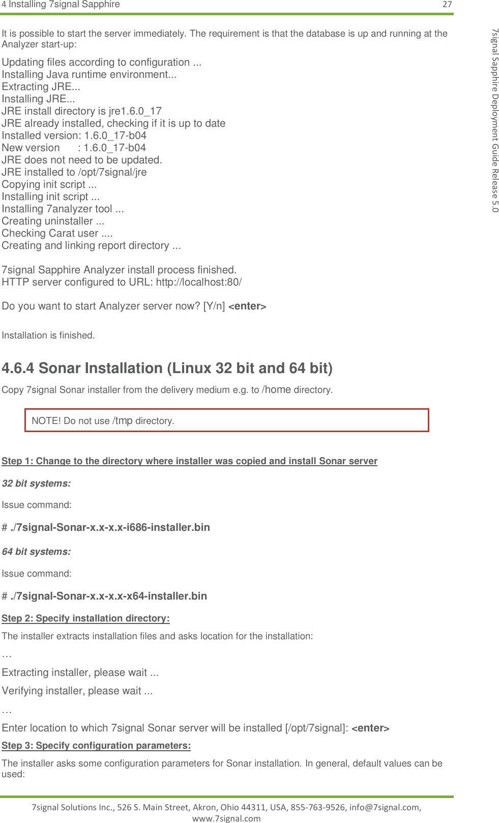 4 Installing 7signal Sapphire 27 7signal Solutions Inc., 526 S. Main Street, Akron, Ohio 44311, USA, 855-763-9526, info@7signal.com, www.7signal.com 7signal Sapphire Deployment Guide Release 5.0 It is possible to start the server immediately. The requirement is that the database is up and running at the Analyzer start-up:  Updating files according to configuration ... Installing Java runtime environment... Extracting JRE... Installing JRE... JRE install directory is jre1.6.0_17 JRE already installed, checking if it is up to date Installed version: 1.6.0_17-b04 New version      : 1.6.0_17-b04 JRE does not need to be updated. JRE installed to /opt/7signal/jre Copying init script ... Installing init script ... Installing 7analyzer tool ... Creating uninstaller ... Checking Carat user .... Creating and linking report directory ...  7signal Sapphire Analyzer install process finished. HTTP server configured to URL: http://localhost:80/  Do you want to start Analyzer server now? [Y/n] &lt;enter&gt;  Installation is finished. 4.6.4 Sonar Installation (Linux 32 bit and 64 bit) Copy 7signal Sonar installer from the delivery medium e.g. to /home directory.  NOTE! Do not use /tmp directory.  Step 1: Change to the directory where installer was copied and install Sonar server  32 bit systems:  Issue command:  # ./7signal-Sonar-x.x-x.x-i686-installer.bin  64 bit systems:  Issue command:  # ./7signal-Sonar-x.x-x.x-x64-installer.bin  Step 2: Specify installation directory: The installer extracts installation files and asks location for the installation: … Extracting installer, please wait ... Verifying installer, please wait ... … Enter location to which 7signal Sonar server will be installed [/opt/7signal]: &lt;enter&gt; Step 3: Specify configuration parameters: The installer asks some configuration parameters for Sonar installation. In general, default values can be used: 