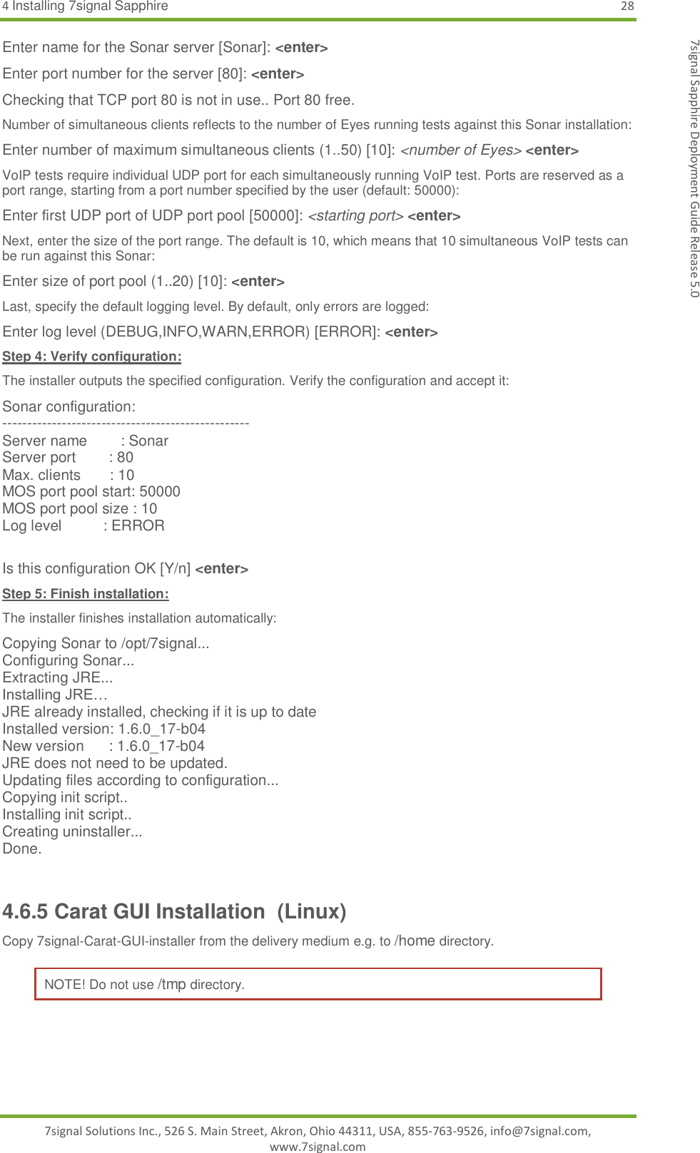 4 Installing 7signal Sapphire 28 7signal Solutions Inc., 526 S. Main Street, Akron, Ohio 44311, USA, 855-763-9526, info@7signal.com, www.7signal.com 7signal Sapphire Deployment Guide Release 5.0 Enter name for the Sonar server [Sonar]: &lt;enter&gt; Enter port number for the server [80]: &lt;enter&gt; Checking that TCP port 80 is not in use.. Port 80 free. Number of simultaneous clients reflects to the number of Eyes running tests against this Sonar installation: Enter number of maximum simultaneous clients (1..50) [10]: &lt;number of Eyes&gt; &lt;enter&gt; VoIP tests require individual UDP port for each simultaneously running VoIP test. Ports are reserved as a port range, starting from a port number specified by the user (default: 50000): Enter first UDP port of UDP port pool [50000]: &lt;starting port&gt; &lt;enter&gt; Next, enter the size of the port range. The default is 10, which means that 10 simultaneous VoIP tests can be run against this Sonar: Enter size of port pool (1..20) [10]: &lt;enter&gt; Last, specify the default logging level. By default, only errors are logged: Enter log level (DEBUG,INFO,WARN,ERROR) [ERROR]: &lt;enter&gt; Step 4: Verify configuration: The installer outputs the specified configuration. Verify the configuration and accept it: Sonar configuration: -------------------------------------------------- Server name        : Sonar Server port        : 80 Max. clients       : 10 MOS port pool start: 50000 MOS port pool size : 10 Log level          : ERROR  Is this configuration OK [Y/n] &lt;enter&gt; Step 5: Finish installation: The installer finishes installation automatically: Copying Sonar to /opt/7signal... Configuring Sonar... Extracting JRE... Installing JRE… JRE already installed, checking if it is up to date Installed version: 1.6.0_17-b04 New version      : 1.6.0_17-b04 JRE does not need to be updated. Updating files according to configuration... Copying init script.. Installing init script.. Creating uninstaller... Done.  4.6.5 Carat GUI Installation  (Linux) Copy 7signal-Carat-GUI-installer from the delivery medium e.g. to /home directory.  NOTE! Do not use /tmp directory.  