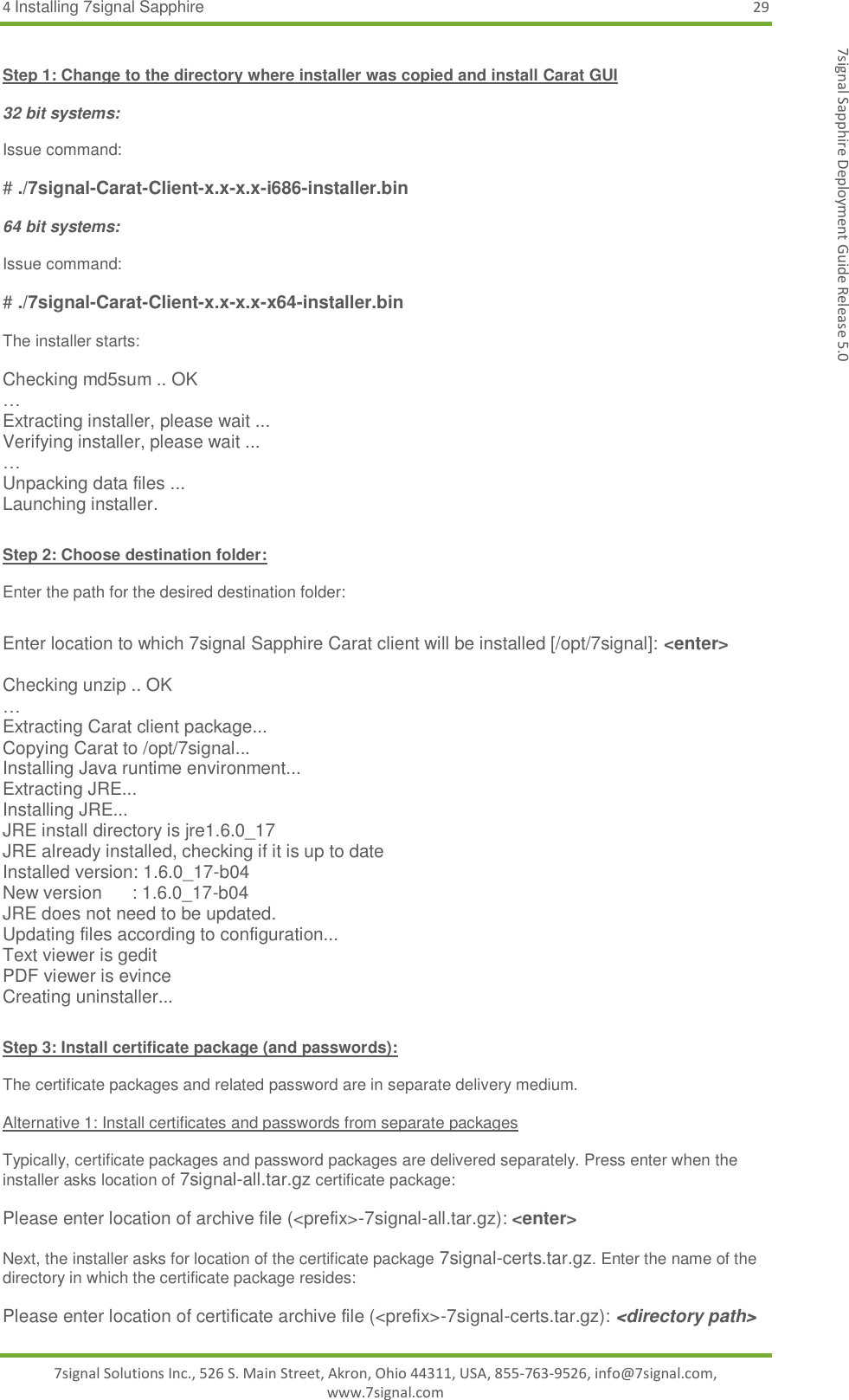 4 Installing 7signal Sapphire 29 7signal Solutions Inc., 526 S. Main Street, Akron, Ohio 44311, USA, 855-763-9526, info@7signal.com, www.7signal.com 7signal Sapphire Deployment Guide Release 5.0  Step 1: Change to the directory where installer was copied and install Carat GUI  32 bit systems:  Issue command:  # ./7signal-Carat-Client-x.x-x.x-i686-installer.bin  64 bit systems:  Issue command:  # ./7signal-Carat-Client-x.x-x.x-x64-installer.bin  The installer starts:  Checking md5sum .. OK … Extracting installer, please wait ... Verifying installer, please wait ... … Unpacking data files ... Launching installer.  Step 2: Choose destination folder:  Enter the path for the desired destination folder:  Enter location to which 7signal Sapphire Carat client will be installed [/opt/7signal]: &lt;enter&gt;  Checking unzip .. OK … Extracting Carat client package... Copying Carat to /opt/7signal... Installing Java runtime environment... Extracting JRE... Installing JRE... JRE install directory is jre1.6.0_17 JRE already installed, checking if it is up to date Installed version: 1.6.0_17-b04 New version      : 1.6.0_17-b04 JRE does not need to be updated. Updating files according to configuration... Text viewer is gedit PDF viewer is evince Creating uninstaller...  Step 3: Install certificate package (and passwords):  The certificate packages and related password are in separate delivery medium.   Alternative 1: Install certificates and passwords from separate packages  Typically, certificate packages and password packages are delivered separately. Press enter when the installer asks location of 7signal-all.tar.gz certificate package:  Please enter location of archive file (&lt;prefix&gt;-7signal-all.tar.gz): &lt;enter&gt;  Next, the installer asks for location of the certificate package 7signal-certs.tar.gz. Enter the name of the directory in which the certificate package resides:  Please enter location of certificate archive file (&lt;prefix&gt;-7signal-certs.tar.gz): &lt;directory path&gt; 