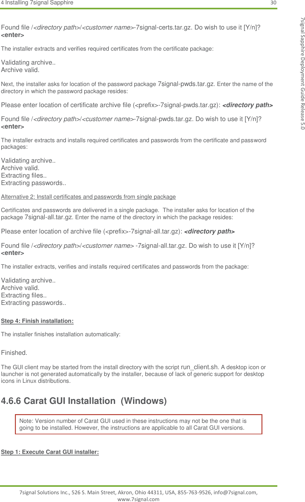 4 Installing 7signal Sapphire 30 7signal Solutions Inc., 526 S. Main Street, Akron, Ohio 44311, USA, 855-763-9526, info@7signal.com, www.7signal.com 7signal Sapphire Deployment Guide Release 5.0  Found file /&lt;directory path&gt;/&lt;customer name&gt;-7signal-certs.tar.gz. Do wish to use it [Y/n]? &lt;enter&gt;  The installer extracts and verifies required certificates from the certificate package:  Validating archive.. Archive valid.  Next, the installer asks for location of the password package 7signal-pwds.tar.gz. Enter the name of the directory in which the password package resides:  Please enter location of certificate archive file (&lt;prefix&gt;-7signal-pwds.tar.gz): &lt;directory path&gt;  Found file /&lt;directory path&gt;/&lt;customer name&gt;-7signal-pwds.tar.gz. Do wish to use it [Y/n]? &lt;enter&gt;  The installer extracts and installs required certificates and passwords from the certificate and password packages:  Validating archive.. Archive valid. Extracting files.. Extracting passwords..  Alternative 2: Install certificates and passwords from single package  Certificates and passwords are delivered in a single package.  The installer asks for location of the package 7signal-all.tar.gz. Enter the name of the directory in which the package resides:  Please enter location of archive file (&lt;prefix&gt;-7signal-all.tar.gz): &lt;directory path&gt;  Found file /&lt;directory path&gt;/&lt;customer name&gt; -7signal-all.tar.gz. Do wish to use it [Y/n]? &lt;enter&gt;  The installer extracts, verifies and installs required certificates and passwords from the package:  Validating archive.. Archive valid. Extracting files.. Extracting passwords..  Step 4: Finish installation:  The installer finishes installation automatically:  Finished.  The GUI client may be started from the install directory with the script run_client.sh. A desktop icon or launcher is not generated automatically by the installer, because of lack of generic support for desktop icons in Linux distributions. 4.6.6 Carat GUI Installation  (Windows) Note: Version number of Carat GUI used in these instructions may not be the one that is going to be installed. However, the instructions are applicable to all Carat GUI versions.  Step 1: Execute Carat GUI installer:  