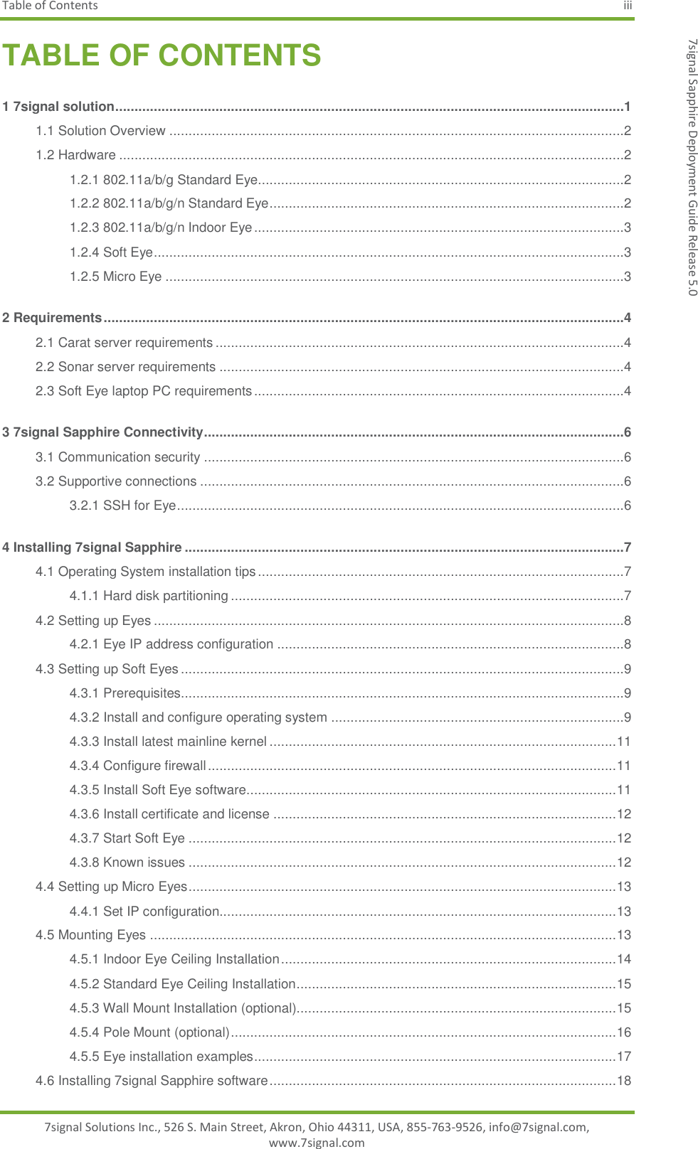 Table of Contents  iii 7signal Solutions Inc., 526 S. Main Street, Akron, Ohio 44311, USA, 855-763-9526, info@7signal.com, www.7signal.com 7signal Sapphire Deployment Guide Release 5.0 TABLE OF CONTENTS 1 7signal solution ....................................................................................................................................1 1.1 Solution Overview ......................................................................................................................2 1.2 Hardware ...................................................................................................................................2 1.2.1 802.11a/b/g Standard Eye...............................................................................................2 1.2.2 802.11a/b/g/n Standard Eye ............................................................................................2 1.2.3 802.11a/b/g/n Indoor Eye ................................................................................................3 1.2.4 Soft Eye ..........................................................................................................................3 1.2.5 Micro Eye .......................................................................................................................3 2 Requirements .......................................................................................................................................4 2.1 Carat server requirements ..........................................................................................................4 2.2 Sonar server requirements .........................................................................................................4 2.3 Soft Eye laptop PC requirements ................................................................................................4 3 7signal Sapphire Connectivity.............................................................................................................6 3.1 Communication security .............................................................................................................6 3.2 Supportive connections ..............................................................................................................6 3.2.1 SSH for Eye ....................................................................................................................6 4 Installing 7signal Sapphire ..................................................................................................................7 4.1 Operating System installation tips ...............................................................................................7 4.1.1 Hard disk partitioning ......................................................................................................7 4.2 Setting up Eyes ..........................................................................................................................8 4.2.1 Eye IP address configuration ..........................................................................................8 4.3 Setting up Soft Eyes ...................................................................................................................9 4.3.1 Prerequisites...................................................................................................................9 4.3.2 Install and configure operating system ............................................................................9 4.3.3 Install latest mainline kernel .......................................................................................... 11 4.3.4 Configure firewall .......................................................................................................... 11 4.3.5 Install Soft Eye software ................................................................................................ 11 4.3.6 Install certificate and license ......................................................................................... 12 4.3.7 Start Soft Eye ............................................................................................................... 12 4.3.8 Known issues ............................................................................................................... 12 4.4 Setting up Micro Eyes ............................................................................................................... 13 4.4.1 Set IP configuration....................................................................................................... 13 4.5 Mounting Eyes ......................................................................................................................... 13 4.5.1 Indoor Eye Ceiling Installation ....................................................................................... 14 4.5.2 Standard Eye Ceiling Installation ................................................................................... 15 4.5.3 Wall Mount Installation (optional)................................................................................... 15 4.5.4 Pole Mount (optional) .................................................................................................... 16 4.5.5 Eye installation examples .............................................................................................. 17 4.6 Installing 7signal Sapphire software .......................................................................................... 18 