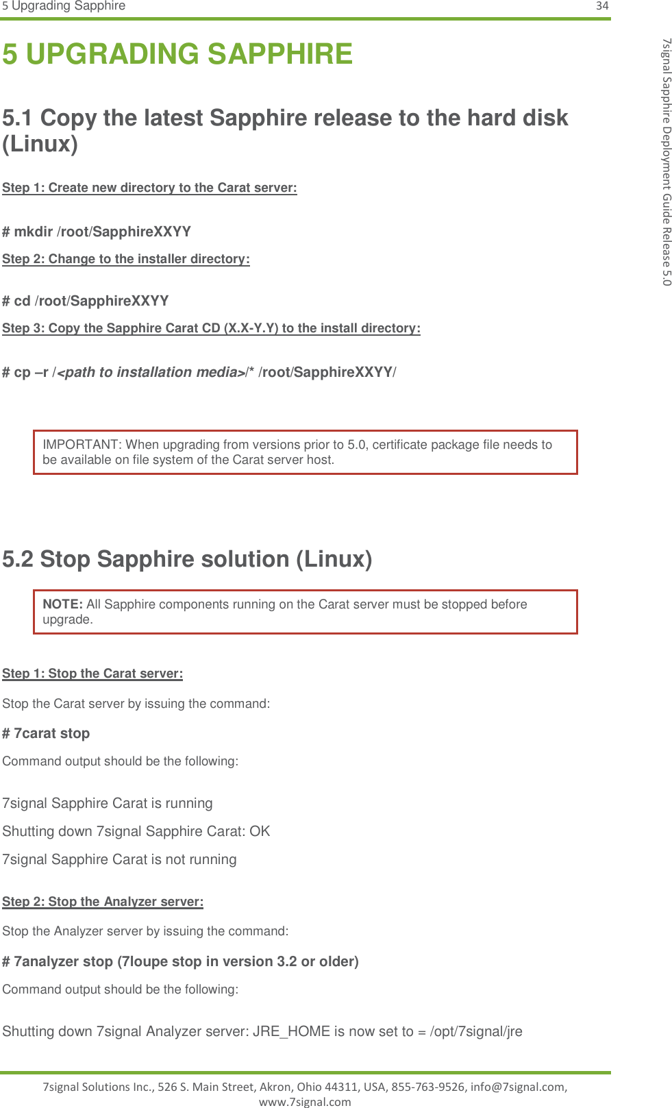 5 Upgrading Sapphire 34 7signal Solutions Inc., 526 S. Main Street, Akron, Ohio 44311, USA, 855-763-9526, info@7signal.com, www.7signal.com 7signal Sapphire Deployment Guide Release 5.0 5 UPGRADING SAPPHIRE 5.1 Copy the latest Sapphire release to the hard disk (Linux)  Step 1: Create new directory to the Carat server:  # mkdir /root/SapphireXXYY Step 2: Change to the installer directory:  # cd /root/SapphireXXYY Step 3: Copy the Sapphire Carat CD (X.X-Y.Y) to the install directory:  # cp –r /&lt;path to installation media&gt;/* /root/SapphireXXYY/  IMPORTANT: When upgrading from versions prior to 5.0, certificate package file needs to be available on file system of the Carat server host.  5.2 Stop Sapphire solution (Linux) NOTE: All Sapphire components running on the Carat server must be stopped before upgrade.  Step 1: Stop the Carat server:  Stop the Carat server by issuing the command:  # 7carat stop Command output should be the following:  7signal Sapphire Carat is running Shutting down 7signal Sapphire Carat: OK 7signal Sapphire Carat is not running  Step 2: Stop the Analyzer server:  Stop the Analyzer server by issuing the command:  # 7analyzer stop (7loupe stop in version 3.2 or older) Command output should be the following:  Shutting down 7signal Analyzer server: JRE_HOME is now set to = /opt/7signal/jre 