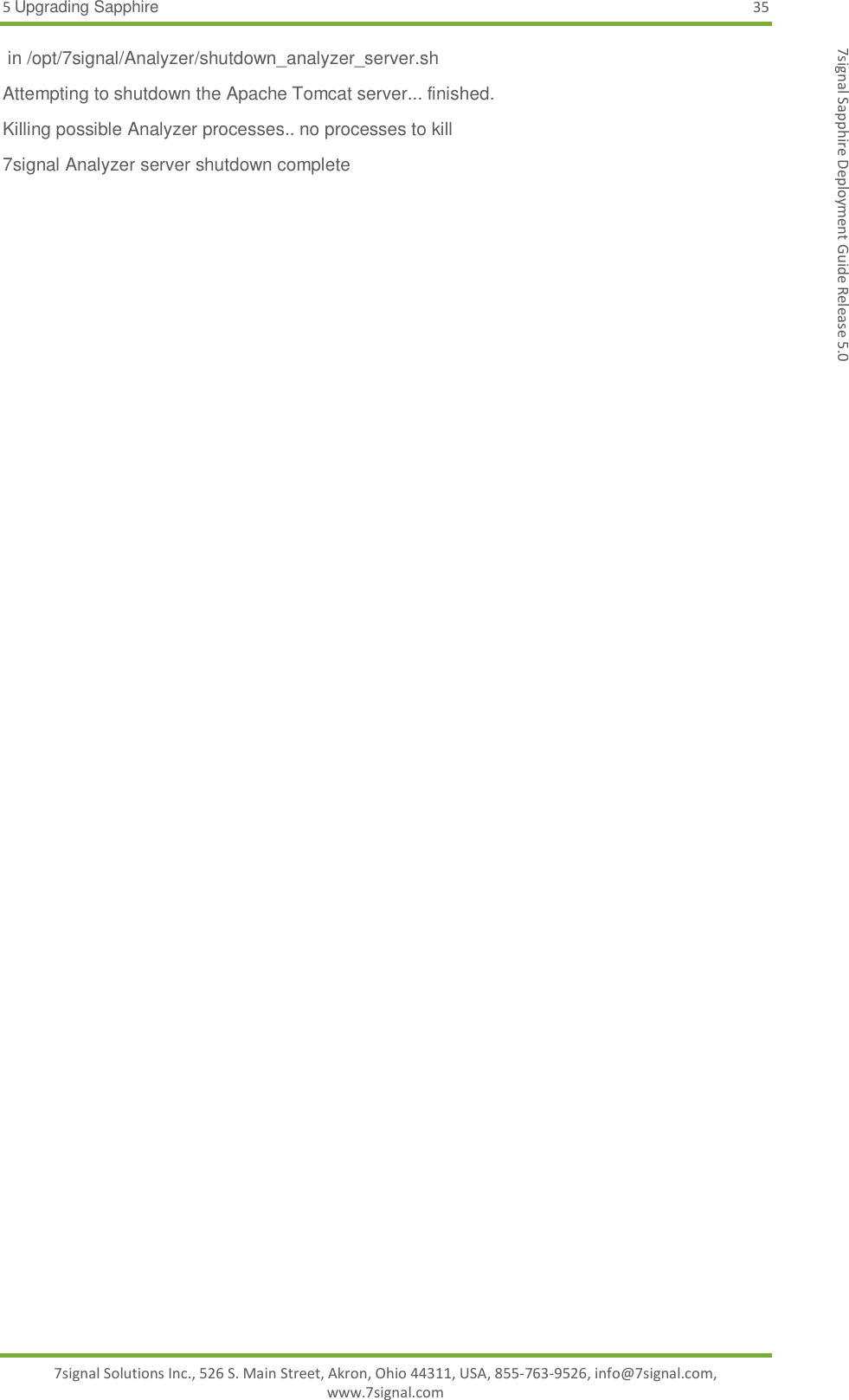 5 Upgrading Sapphire 35 7signal Solutions Inc., 526 S. Main Street, Akron, Ohio 44311, USA, 855-763-9526, info@7signal.com, www.7signal.com 7signal Sapphire Deployment Guide Release 5.0  in /opt/7signal/Analyzer/shutdown_analyzer_server.sh Attempting to shutdown the Apache Tomcat server... finished. Killing possible Analyzer processes.. no processes to kill 7signal Analyzer server shutdown complete 