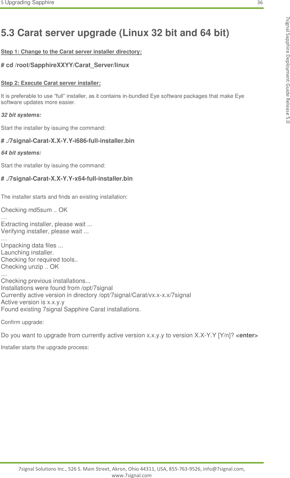 5 Upgrading Sapphire 36 7signal Solutions Inc., 526 S. Main Street, Akron, Ohio 44311, USA, 855-763-9526, info@7signal.com, www.7signal.com 7signal Sapphire Deployment Guide Release 5.0 5.3 Carat server upgrade (Linux 32 bit and 64 bit)  Step 1: Change to the Carat server installer directory:  # cd /root/SapphireXXYY/Carat_Server/linux  Step 2: Execute Carat server installer:  It is preferable to use “full” installer, as it contains in-bundled Eye software packages that make Eye software updates more easier.  32 bit systems:  Start the installer by issuing the command:  # ./7signal-Carat-X.X-Y.Y-i686-full-installer.bin 64 bit systems:  Start the installer by issuing the command:  # ./7signal-Carat-X.X-Y.Y-x64-full-installer.bin  The installer starts and finds an existing installation:   Checking md5sum .. OK … Extracting installer, please wait ... Verifying installer, please wait ... … Unpacking data files ... Launching installer. Checking for required tools.. Checking unzip .. OK … Checking previous installations... Installations were found from /opt/7signal Currently active version in directory /opt/7signal/Carat/vx.x-x.x/7signal Active version is x.x.y.y Found existing 7signal Sapphire Carat installations.  Confirm upgrade:  Do you want to upgrade from currently active version x.x.y.y to version X.X-Y.Y [Y/n]? &lt;enter&gt; Installer starts the upgrade process:   