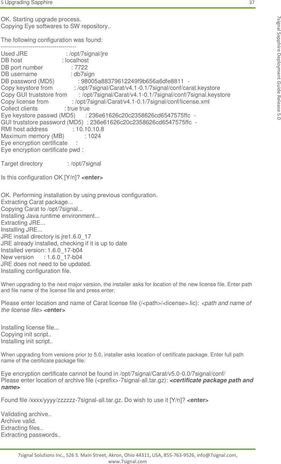 5 Upgrading Sapphire 37 7signal Solutions Inc., 526 S. Main Street, Akron, Ohio 44311, USA, 855-763-9526, info@7signal.com, www.7signal.com 7signal Sapphire Deployment Guide Release 5.0 OK. Starting upgrade process. Copying Eye softwares to SW repository..  The following configuration was found: -------------------------------------- Used JRE                       : /opt/7signal/jre DB host                        : localhost DB port number                 : 7722 DB username                    : db7sign DB password (MD5)              : 98005a88379612249f9b656a6dfe8811  - Copy keystore from             : /opt/7signal/Carat/v4.1-0.1/7signal/conf/carat.keystore Copy GUI truststore from       : /opt/7signal/Carat/v4.1-0.1/7signal/conf/7signal.keystore Copy license from              : /opt/7signal/Carat/v4.1-0.1/7signal/conf/license.xml Collect clients                : true true Eye keystore passwd (MD5)      : 236e61626c20c2358626cd6547575ffc  - GUI truststore password (MD5)  : 236e61626c20c2358626cd6547575ffc  - RMI host address               : 10.10.10.8 Maximum memory (MB)            : 1024 Eye encryption certificate     : Eye encryption certificate pwd :  Target directory               : /opt/7signal  Is this configuration OK [Y/n]? &lt;enter&gt;  OK. Performing installation by using previous configuration. Extracting Carat package... Copying Carat to /opt/7signal... Installing Java runtime environment... Extracting JRE... Installing JRE... JRE install directory is jre1.6.0_17 JRE already installed, checking if it is up to date Installed version: 1.6.0_17-b04 New version      : 1.6.0_17-b04 JRE does not need to be updated. Installing configuration file.  When upgrading to the next major version, the installer asks for location of the new license file. Enter path and file name of the license file and press enter:  Please enter location and name of Carat license file (/&lt;path&gt;/&lt;license&gt;.lic): &lt;path and name of the license file&gt; &lt;enter&gt;  Installing license file... Copying init script.. Installing init script..  When upgrading from versions prior to 5.0, installer asks location of certificate package. Enter full path name of the certificate package file:  Eye encryption certificate cannot be found in /opt/7signal/Carat/v5.0-0.0/7signal/conf/ Please enter location of archive file (&lt;prefix&gt;-7signal-all.tar.gz): &lt;certificate package path and name&gt;   Found file /xxxx/yyyy/zzzzzz-7signal-all.tar.gz. Do wish to use it [Y/n]? &lt;enter&gt;  Validating archive.. Archive valid. Extracting files.. Extracting passwords.. 