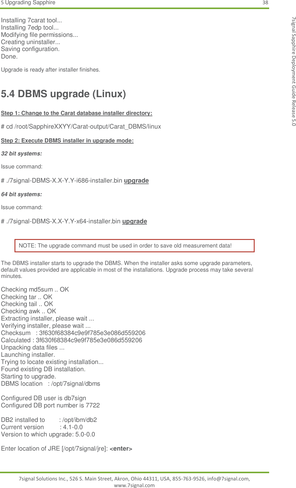 5 Upgrading Sapphire 38 7signal Solutions Inc., 526 S. Main Street, Akron, Ohio 44311, USA, 855-763-9526, info@7signal.com, www.7signal.com 7signal Sapphire Deployment Guide Release 5.0 Installing 7carat tool... Installing 7edp tool... Modifying file permissions... Creating uninstaller... Saving configuration. Done.  Upgrade is ready after installer finishes. 5.4 DBMS upgrade (Linux)  Step 1: Change to the Carat database installer directory:  # cd /root/SapphireXXYY/Carat-output/Carat_DBMS/linux  Step 2: Execute DBMS installer in upgrade mode:  32 bit systems:  Issue command:  # ./7signal-DBMS-X.X-Y.Y-i686-installer.bin upgrade  64 bit systems:  Issue command:  # ./7signal-DBMS-X.X-Y.Y-x64-installer.bin upgrade  NOTE: The upgrade command must be used in order to save old measurement data! The DBMS installer starts to upgrade the DBMS. When the installer asks some upgrade parameters, default values provided are applicable in most of the installations. Upgrade process may take several minutes.  Checking md5sum .. OK Checking tar .. OK Checking tail .. OK Checking awk .. OK Extracting installer, please wait ... Verifying installer, please wait ... Checksum   : 3f630f68384c9e9f785e3e086d559206 Calculated : 3f630f68384c9e9f785e3e086d559206 Unpacking data files ... Launching installer. Trying to locate existing installation... Found existing DB installation. Starting to upgrade. DBMS location   : /opt/7signal/dbms  Configured DB user is db7sign Configured DB port number is 7722  DB2 installed to        : /opt/ibm/db2 Current version         : 4.1-0.0 Version to which upgrade: 5.0-0.0  Enter location of JRE [/opt/7signal/jre]: &lt;enter&gt;  