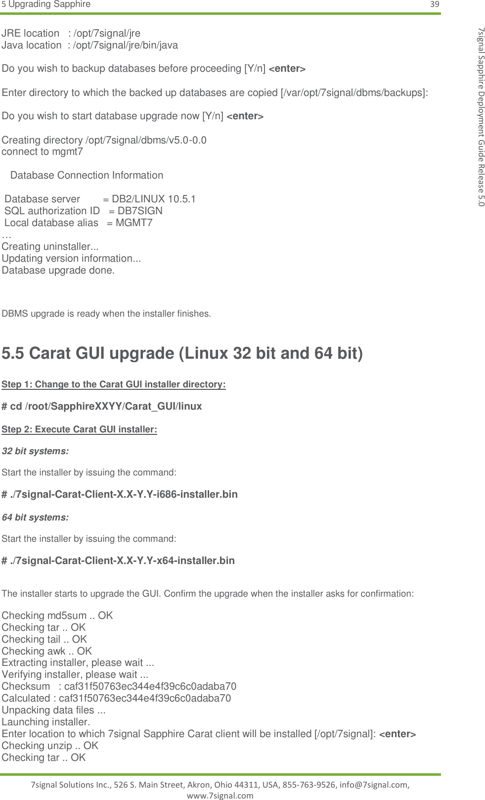 5 Upgrading Sapphire 39 7signal Solutions Inc., 526 S. Main Street, Akron, Ohio 44311, USA, 855-763-9526, info@7signal.com, www.7signal.com 7signal Sapphire Deployment Guide Release 5.0 JRE location   : /opt/7signal/jre Java location  : /opt/7signal/jre/bin/java  Do you wish to backup databases before proceeding [Y/n] &lt;enter&gt;  Enter directory to which the backed up databases are copied [/var/opt/7signal/dbms/backups]:  Do you wish to start database upgrade now [Y/n] &lt;enter&gt;  Creating directory /opt/7signal/dbms/v5.0-0.0 connect to mgmt7     Database Connection Information   Database server        = DB2/LINUX 10.5.1  SQL authorization ID   = DB7SIGN  Local database alias   = MGMT7 … Creating uninstaller... Updating version information... Database upgrade done.    DBMS upgrade is ready when the installer finishes. 5.5 Carat GUI upgrade (Linux 32 bit and 64 bit)  Step 1: Change to the Carat GUI installer directory:  # cd /root/SapphireXXYY/Carat_GUI/linux  Step 2: Execute Carat GUI installer:  32 bit systems:  Start the installer by issuing the command:  # ./7signal-Carat-Client-X.X-Y.Y-i686-installer.bin  64 bit systems:  Start the installer by issuing the command:  # ./7signal-Carat-Client-X.X-Y.Y-x64-installer.bin   The installer starts to upgrade the GUI. Confirm the upgrade when the installer asks for confirmation:  Checking md5sum .. OK Checking tar .. OK Checking tail .. OK Checking awk .. OK Extracting installer, please wait ... Verifying installer, please wait ... Checksum   : caf31f50763ec344e4f39c6c0adaba70 Calculated : caf31f50763ec344e4f39c6c0adaba70 Unpacking data files ... Launching installer. Enter location to which 7signal Sapphire Carat client will be installed [/opt/7signal]: &lt;enter&gt; Checking unzip .. OK Checking tar .. OK 