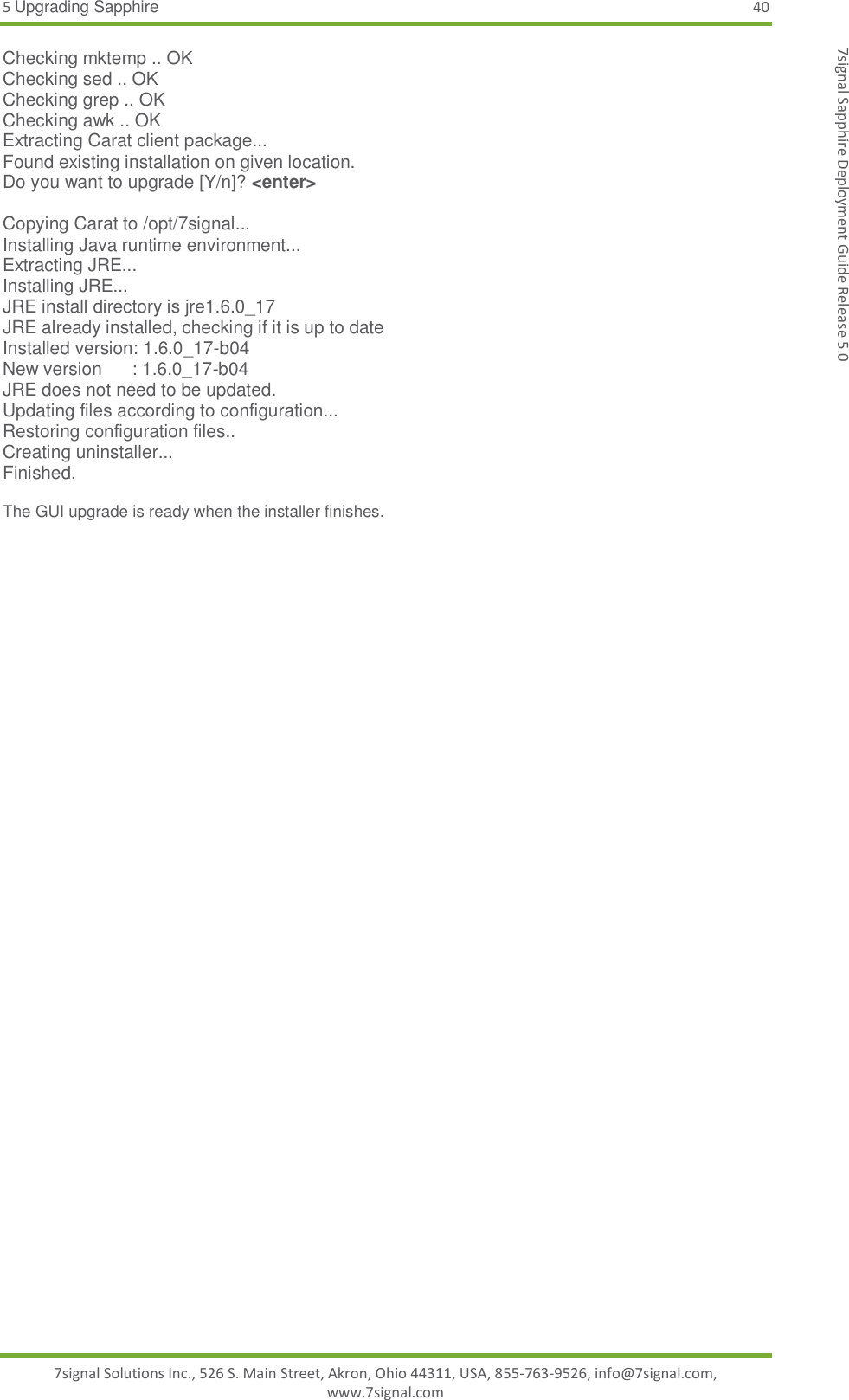 5 Upgrading Sapphire 40 7signal Solutions Inc., 526 S. Main Street, Akron, Ohio 44311, USA, 855-763-9526, info@7signal.com, www.7signal.com 7signal Sapphire Deployment Guide Release 5.0 Checking mktemp .. OK Checking sed .. OK Checking grep .. OK Checking awk .. OK Extracting Carat client package... Found existing installation on given location. Do you want to upgrade [Y/n]? &lt;enter&gt;  Copying Carat to /opt/7signal... Installing Java runtime environment... Extracting JRE... Installing JRE... JRE install directory is jre1.6.0_17 JRE already installed, checking if it is up to date Installed version: 1.6.0_17-b04 New version      : 1.6.0_17-b04 JRE does not need to be updated. Updating files according to configuration... Restoring configuration files.. Creating uninstaller... Finished.  The GUI upgrade is ready when the installer finishes.  