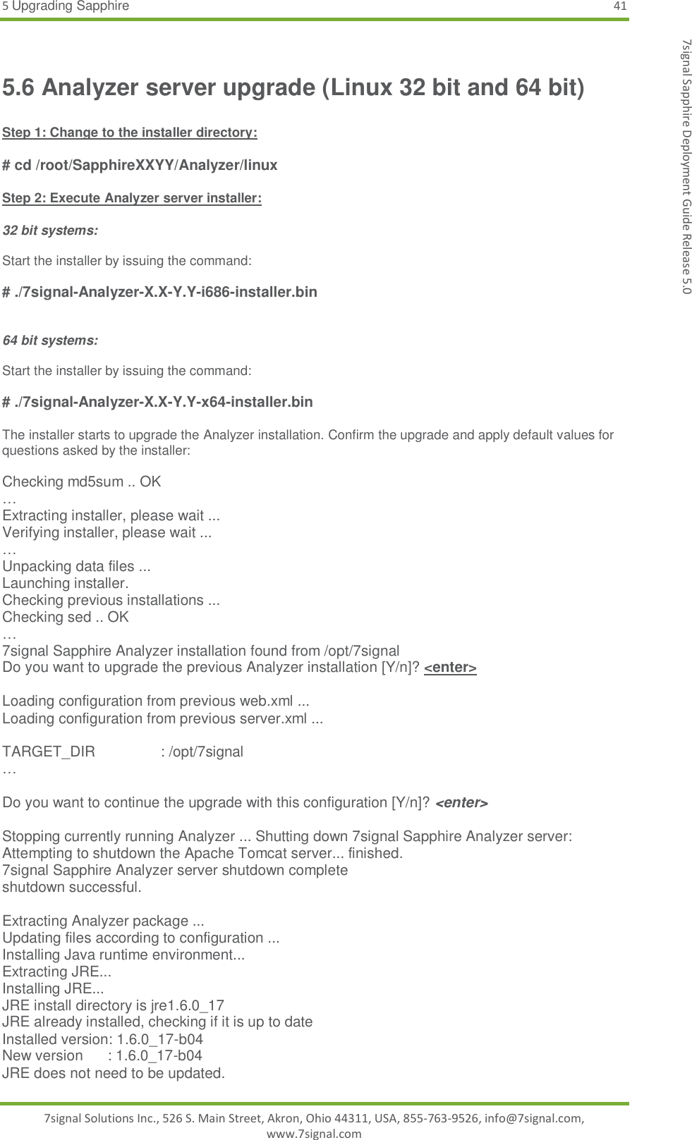 5 Upgrading Sapphire 41 7signal Solutions Inc., 526 S. Main Street, Akron, Ohio 44311, USA, 855-763-9526, info@7signal.com, www.7signal.com 7signal Sapphire Deployment Guide Release 5.0 5.6 Analyzer server upgrade (Linux 32 bit and 64 bit)  Step 1: Change to the installer directory:  # cd /root/SapphireXXYY/Analyzer/linux  Step 2: Execute Analyzer server installer:  32 bit systems:  Start the installer by issuing the command:  # ./7signal-Analyzer-X.X-Y.Y-i686-installer.bin   64 bit systems:  Start the installer by issuing the command:  # ./7signal-Analyzer-X.X-Y.Y-x64-installer.bin  The installer starts to upgrade the Analyzer installation. Confirm the upgrade and apply default values for questions asked by the installer:  Checking md5sum .. OK … Extracting installer, please wait ... Verifying installer, please wait ... … Unpacking data files ... Launching installer. Checking previous installations ... Checking sed .. OK … 7signal Sapphire Analyzer installation found from /opt/7signal Do you want to upgrade the previous Analyzer installation [Y/n]? &lt;enter&gt;  Loading configuration from previous web.xml ... Loading configuration from previous server.xml ...  TARGET_DIR                : /opt/7signal …  Do you want to continue the upgrade with this configuration [Y/n]? &lt;enter&gt;  Stopping currently running Analyzer ... Shutting down 7signal Sapphire Analyzer server: Attempting to shutdown the Apache Tomcat server... finished. 7signal Sapphire Analyzer server shutdown complete shutdown successful.  Extracting Analyzer package ... Updating files according to configuration ... Installing Java runtime environment... Extracting JRE... Installing JRE... JRE install directory is jre1.6.0_17 JRE already installed, checking if it is up to date Installed version: 1.6.0_17-b04 New version      : 1.6.0_17-b04 JRE does not need to be updated. 