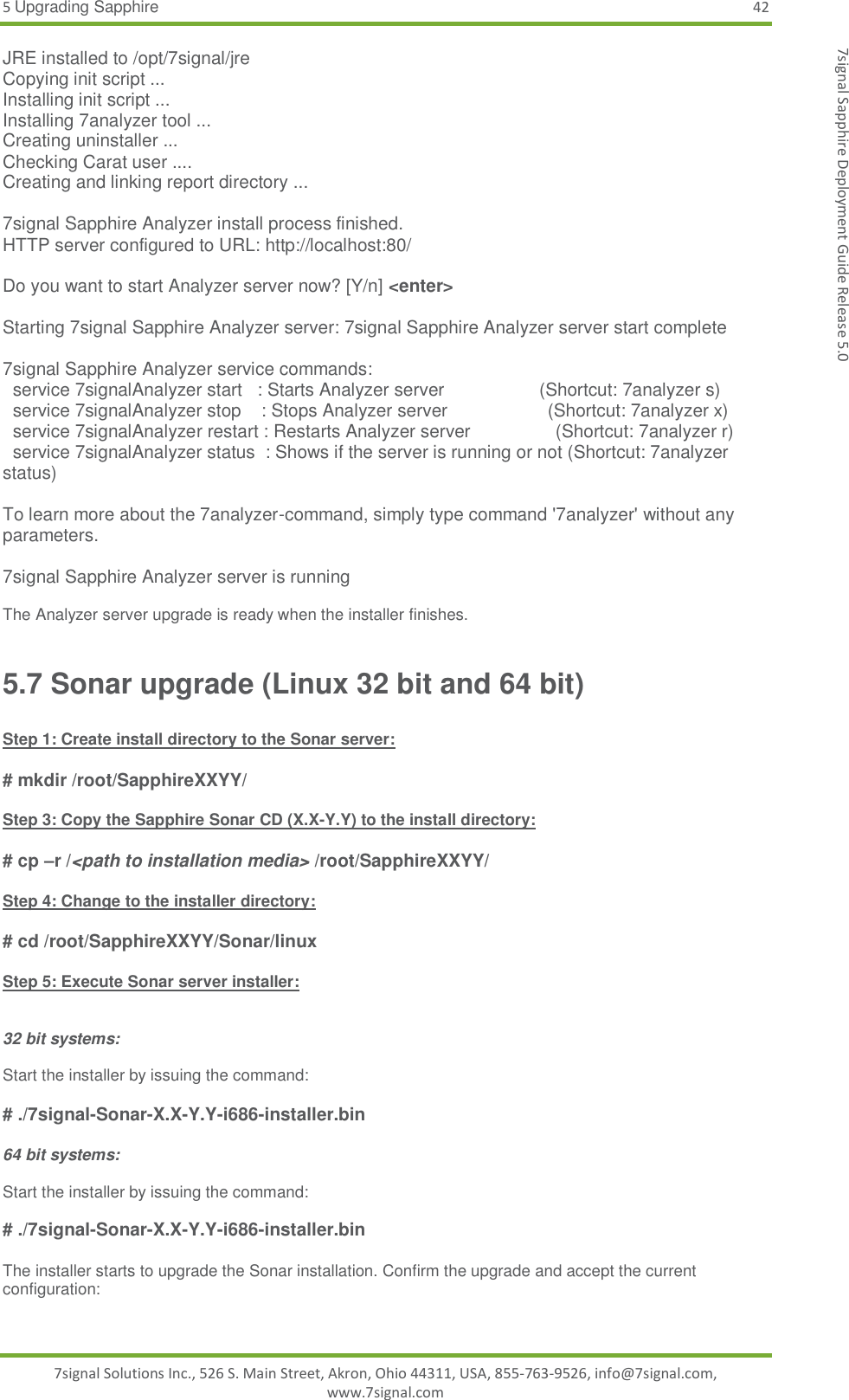 5 Upgrading Sapphire 42 7signal Solutions Inc., 526 S. Main Street, Akron, Ohio 44311, USA, 855-763-9526, info@7signal.com, www.7signal.com 7signal Sapphire Deployment Guide Release 5.0 JRE installed to /opt/7signal/jre Copying init script ... Installing init script ... Installing 7analyzer tool ... Creating uninstaller ... Checking Carat user .... Creating and linking report directory ...  7signal Sapphire Analyzer install process finished. HTTP server configured to URL: http://localhost:80/  Do you want to start Analyzer server now? [Y/n] &lt;enter&gt;  Starting 7signal Sapphire Analyzer server: 7signal Sapphire Analyzer server start complete  7signal Sapphire Analyzer service commands:   service 7signalAnalyzer start   : Starts Analyzer server                   (Shortcut: 7analyzer s)   service 7signalAnalyzer stop    : Stops Analyzer server                    (Shortcut: 7analyzer x)   service 7signalAnalyzer restart : Restarts Analyzer server                 (Shortcut: 7analyzer r)   service 7signalAnalyzer status  : Shows if the server is running or not (Shortcut: 7analyzer status)  To learn more about the 7analyzer-command, simply type command &apos;7analyzer&apos; without any parameters.  7signal Sapphire Analyzer server is running  The Analyzer server upgrade is ready when the installer finishes. 5.7 Sonar upgrade (Linux 32 bit and 64 bit)  Step 1: Create install directory to the Sonar server:  # mkdir /root/SapphireXXYY/  Step 3: Copy the Sapphire Sonar CD (X.X-Y.Y) to the install directory:  # cp –r /&lt;path to installation media&gt; /root/SapphireXXYY/  Step 4: Change to the installer directory:  # cd /root/SapphireXXYY/Sonar/linux  Step 5: Execute Sonar server installer:   32 bit systems:  Start the installer by issuing the command:   # ./7signal-Sonar-X.X-Y.Y-i686-installer.bin  64 bit systems:  Start the installer by issuing the command:   # ./7signal-Sonar-X.X-Y.Y-i686-installer.bin  The installer starts to upgrade the Sonar installation. Confirm the upgrade and accept the current configuration:  