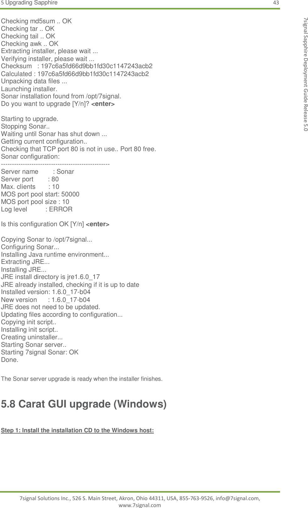 5 Upgrading Sapphire 43 7signal Solutions Inc., 526 S. Main Street, Akron, Ohio 44311, USA, 855-763-9526, info@7signal.com, www.7signal.com 7signal Sapphire Deployment Guide Release 5.0 Checking md5sum .. OK Checking tar .. OK Checking tail .. OK Checking awk .. OK Extracting installer, please wait ... Verifying installer, please wait ... Checksum   : 197c6a5fd66d9bb1fd30c1147243acb2 Calculated : 197c6a5fd66d9bb1fd30c1147243acb2 Unpacking data files ... Launching installer. Sonar installation found from /opt/7signal. Do you want to upgrade [Y/n]? &lt;enter&gt;  Starting to upgrade. Stopping Sonar.. Waiting until Sonar has shut down ... Getting current configuration.. Checking that TCP port 80 is not in use.. Port 80 free. Sonar configuration: -------------------------------------------------- Server name        : Sonar Server port        : 80 Max. clients       : 10 MOS port pool start: 50000 MOS port pool size : 10 Log level          : ERROR  Is this configuration OK [Y/n] &lt;enter&gt;  Copying Sonar to /opt/7signal... Configuring Sonar... Installing Java runtime environment... Extracting JRE... Installing JRE... JRE install directory is jre1.6.0_17 JRE already installed, checking if it is up to date Installed version: 1.6.0_17-b04 New version      : 1.6.0_17-b04 JRE does not need to be updated. Updating files according to configuration... Copying init script.. Installing init script.. Creating uninstaller... Starting Sonar server.. Starting 7signal Sonar: OK Done.  The Sonar server upgrade is ready when the installer finishes. 5.8 Carat GUI upgrade (Windows)  Step 1: Install the installation CD to the Windows host:  