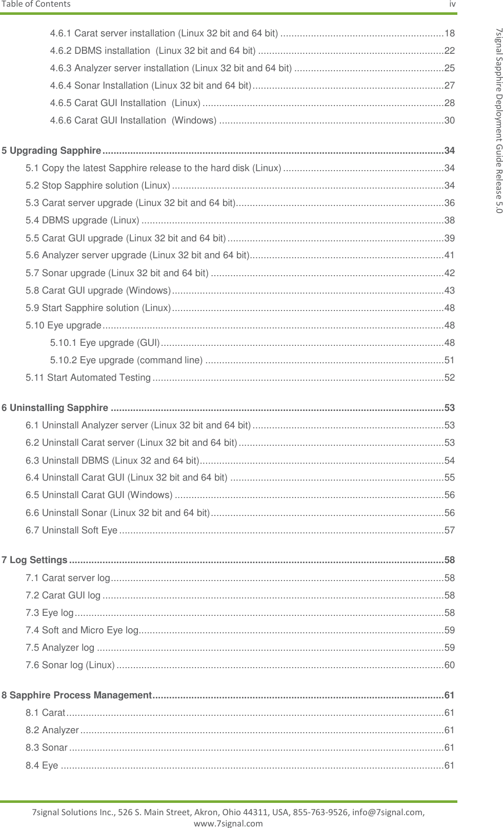 Table of Contents  iv 7signal Solutions Inc., 526 S. Main Street, Akron, Ohio 44311, USA, 855-763-9526, info@7signal.com, www.7signal.com 7signal Sapphire Deployment Guide Release 5.0 4.6.1 Carat server installation (Linux 32 bit and 64 bit) ........................................................... 18 4.6.2 DBMS installation  (Linux 32 bit and 64 bit) ................................................................... 22 4.6.3 Analyzer server installation (Linux 32 bit and 64 bit) ...................................................... 25 4.6.4 Sonar Installation (Linux 32 bit and 64 bit) ..................................................................... 27 4.6.5 Carat GUI Installation  (Linux) ....................................................................................... 28 4.6.6 Carat GUI Installation  (Windows) ................................................................................. 30 5 Upgrading Sapphire ........................................................................................................................... 34 5.1 Copy the latest Sapphire release to the hard disk (Linux) .......................................................... 34 5.2 Stop Sapphire solution (Linux) .................................................................................................. 34 5.3 Carat server upgrade (Linux 32 bit and 64 bit)........................................................................... 36 5.4 DBMS upgrade (Linux) ............................................................................................................. 38 5.5 Carat GUI upgrade (Linux 32 bit and 64 bit) .............................................................................. 39 5.6 Analyzer server upgrade (Linux 32 bit and 64 bit)...................................................................... 41 5.7 Sonar upgrade (Linux 32 bit and 64 bit) .................................................................................... 42 5.8 Carat GUI upgrade (Windows) .................................................................................................. 43 5.9 Start Sapphire solution (Linux) .................................................................................................. 48 5.10 Eye upgrade ........................................................................................................................... 48 5.10.1 Eye upgrade (GUI) ...................................................................................................... 48 5.10.2 Eye upgrade (command line) ...................................................................................... 51 5.11 Start Automated Testing ......................................................................................................... 52 6 Uninstalling Sapphire ........................................................................................................................ 53 6.1 Uninstall Analyzer server (Linux 32 bit and 64 bit) ..................................................................... 53 6.2 Uninstall Carat server (Linux 32 bit and 64 bit) .......................................................................... 53 6.3 Uninstall DBMS (Linux 32 and 64 bit) ........................................................................................ 54 6.4 Uninstall Carat GUI (Linux 32 bit and 64 bit) ............................................................................. 55 6.5 Uninstall Carat GUI (Windows) ................................................................................................. 56 6.6 Uninstall Sonar (Linux 32 bit and 64 bit) .................................................................................... 56 6.7 Uninstall Soft Eye ..................................................................................................................... 57 7 Log Settings ....................................................................................................................................... 58 7.1 Carat server log ........................................................................................................................ 58 7.2 Carat GUI log ........................................................................................................................... 58 7.3 Eye log ..................................................................................................................................... 58 7.4 Soft and Micro Eye log.............................................................................................................. 59 7.5 Analyzer log ............................................................................................................................. 59 7.6 Sonar log (Linux) ...................................................................................................................... 60 8 Sapphire Process Management ......................................................................................................... 61 8.1 Carat ........................................................................................................................................ 61 8.2 Analyzer ................................................................................................................................... 61 8.3 Sonar ....................................................................................................................................... 61 8.4 Eye .......................................................................................................................................... 61 