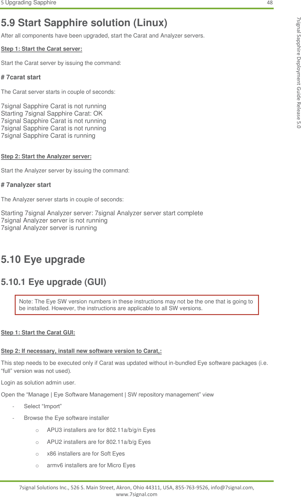 5 Upgrading Sapphire 48 7signal Solutions Inc., 526 S. Main Street, Akron, Ohio 44311, USA, 855-763-9526, info@7signal.com, www.7signal.com 7signal Sapphire Deployment Guide Release 5.0 5.9 Start Sapphire solution (Linux) After all components have been upgraded, start the Carat and Analyzer servers.  Step 1: Start the Carat server:  Start the Carat server by issuing the command:  # 7carat start  The Carat server starts in couple of seconds:  7signal Sapphire Carat is not running Starting 7signal Sapphire Carat: OK 7signal Sapphire Carat is not running 7signal Sapphire Carat is not running 7signal Sapphire Carat is running   Step 2: Start the Analyzer server:  Start the Analyzer server by issuing the command:  # 7analyzer start  The Analyzer server starts in couple of seconds:  Starting 7signal Analyzer server: 7signal Analyzer server start complete 7signal Analyzer server is not running 7signal Analyzer server is running  5.10 Eye upgrade 5.10.1 Eye upgrade (GUI) Note: The Eye SW version numbers in these instructions may not be the one that is going to be installed. However, the instructions are applicable to all SW versions.  Step 1: Start the Carat GUI:  Step 2: If necessary, install new software version to Carat,: This step needs to be executed only if Carat was updated without in-bundled Eye software packages (i.e. “full” version was not used). Login as solution admin user. Open the “Manage | Eye Software Management | SW repository management” view - Select “Import” -  Browse the Eye software installer o  APU3 installers are for 802.11a/b/g/n Eyes o  APU2 installers are for 802.11a/b/g Eyes o  x86 installers are for Soft Eyes o  armv6 installers are for Micro Eyes 