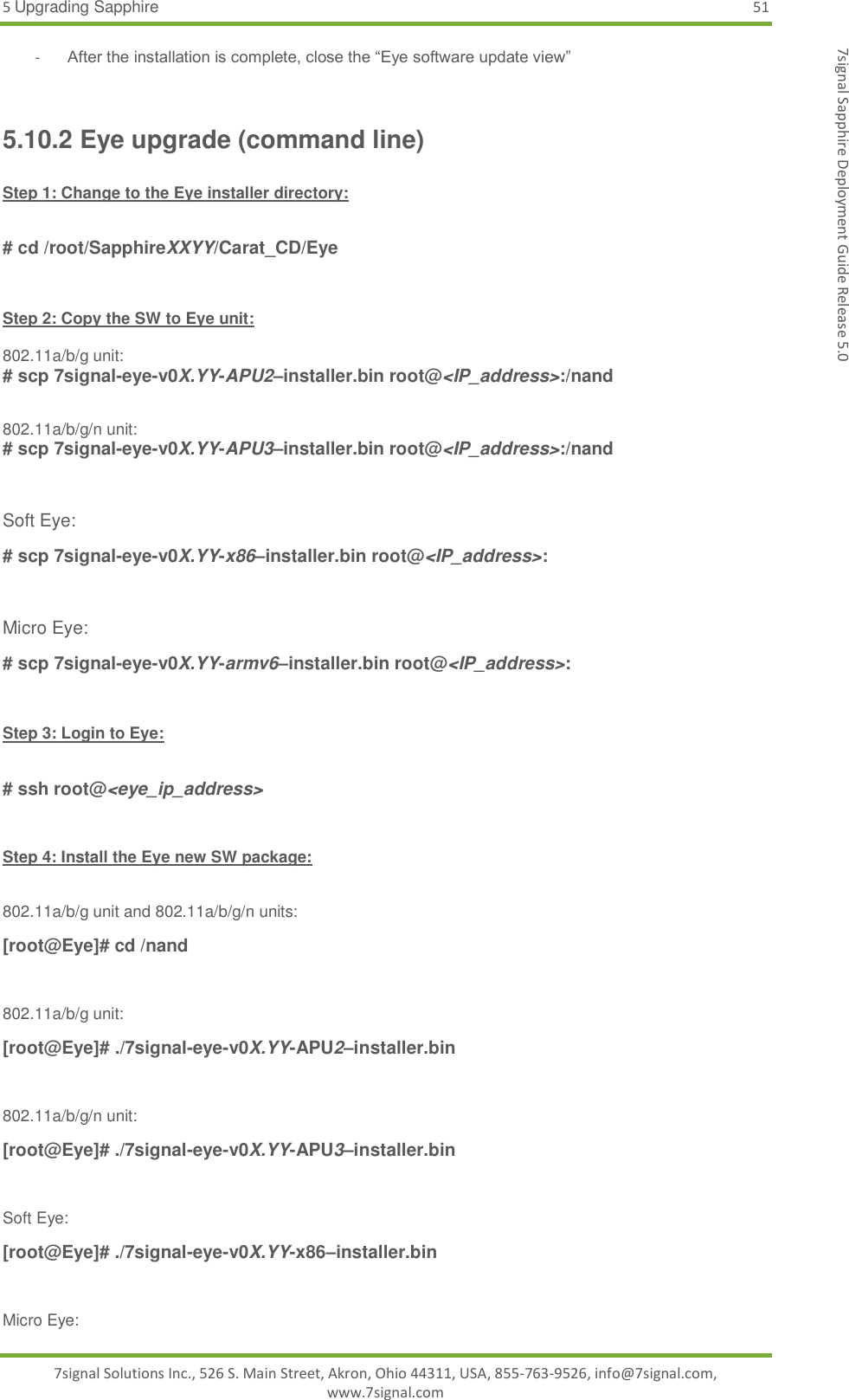 5 Upgrading Sapphire 51 7signal Solutions Inc., 526 S. Main Street, Akron, Ohio 44311, USA, 855-763-9526, info@7signal.com, www.7signal.com 7signal Sapphire Deployment Guide Release 5.0 - After the installation is complete, close the “Eye software update view”  5.10.2 Eye upgrade (command line)  Step 1: Change to the Eye installer directory:  # cd /root/SapphireXXYY/Carat_CD/Eye  Step 2: Copy the SW to Eye unit:  802.11a/b/g unit: # scp 7signal-eye-v0X.YY-APU2–installer.bin root@&lt;IP_address&gt;:/nand  802.11a/b/g/n unit: # scp 7signal-eye-v0X.YY-APU3–installer.bin root@&lt;IP_address&gt;:/nand  Soft Eye: # scp 7signal-eye-v0X.YY-x86–installer.bin root@&lt;IP_address&gt;:  Micro Eye: # scp 7signal-eye-v0X.YY-armv6–installer.bin root@&lt;IP_address&gt;:  Step 3: Login to Eye:  # ssh root@&lt;eye_ip_address&gt;  Step 4: Install the Eye new SW package:  802.11a/b/g unit and 802.11a/b/g/n units: [root@Eye]# cd /nand  802.11a/b/g unit: [root@Eye]# ./7signal-eye-v0X.YY-APU2–installer.bin  802.11a/b/g/n unit: [root@Eye]# ./7signal-eye-v0X.YY-APU3–installer.bin  Soft Eye: [root@Eye]# ./7signal-eye-v0X.YY-x86–installer.bin  Micro Eye: 