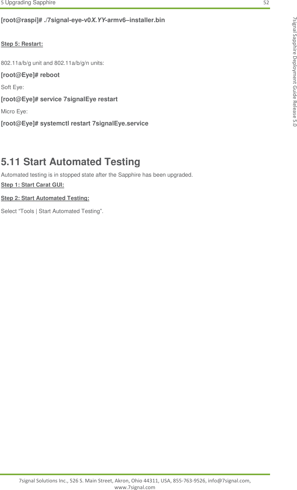 5 Upgrading Sapphire 52 7signal Solutions Inc., 526 S. Main Street, Akron, Ohio 44311, USA, 855-763-9526, info@7signal.com, www.7signal.com 7signal Sapphire Deployment Guide Release 5.0 [root@raspi]# ./7signal-eye-v0X.YY-armv6–installer.bin  Step 5: Restart:  802.11a/b/g unit and 802.11a/b/g/n units: [root@Eye]# reboot Soft Eye: [root@Eye]# service 7signalEye restart Micro Eye: [root@Eye]# systemctl restart 7signalEye.service  5.11 Start Automated Testing Automated testing is in stopped state after the Sapphire has been upgraded. Step 1: Start Carat GUI:  Step 2: Start Automated Testing:  Select “Tools | Start Automated Testing”.  