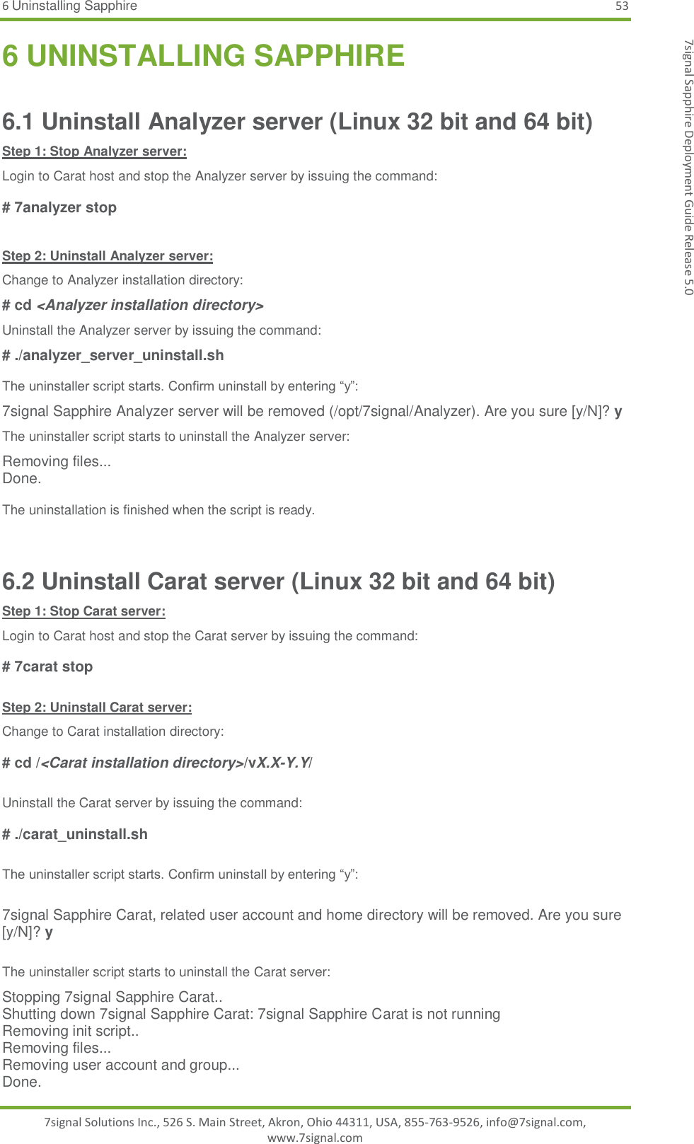 6 Uninstalling Sapphire 53 7signal Solutions Inc., 526 S. Main Street, Akron, Ohio 44311, USA, 855-763-9526, info@7signal.com, www.7signal.com 7signal Sapphire Deployment Guide Release 5.0 6 UNINSTALLING SAPPHIRE 6.1 Uninstall Analyzer server (Linux 32 bit and 64 bit) Step 1: Stop Analyzer server: Login to Carat host and stop the Analyzer server by issuing the command:  # 7analyzer stop  Step 2: Uninstall Analyzer server: Change to Analyzer installation directory: # cd &lt;Analyzer installation directory&gt; Uninstall the Analyzer server by issuing the command: # ./analyzer_server_uninstall.sh   The uninstaller script starts. Confirm uninstall by entering “y”: 7signal Sapphire Analyzer server will be removed (/opt/7signal/Analyzer). Are you sure [y/N]? y The uninstaller script starts to uninstall the Analyzer server: Removing files... Done.  The uninstallation is finished when the script is ready.  6.2 Uninstall Carat server (Linux 32 bit and 64 bit) Step 1: Stop Carat server: Login to Carat host and stop the Carat server by issuing the command:  # 7carat stop  Step 2: Uninstall Carat server: Change to Carat installation directory:  # cd /&lt;Carat installation directory&gt;/vX.X-Y.Y/  Uninstall the Carat server by issuing the command:  # ./carat_uninstall.sh   The uninstaller script starts. Confirm uninstall by entering “y”:  7signal Sapphire Carat, related user account and home directory will be removed. Are you sure [y/N]? y  The uninstaller script starts to uninstall the Carat server: Stopping 7signal Sapphire Carat.. Shutting down 7signal Sapphire Carat: 7signal Sapphire Carat is not running Removing init script.. Removing files... Removing user account and group... Done. 